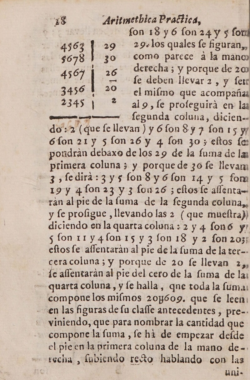 e fon 18y6 flon24y 5 fo 4563 | 29 29+los quales fe figuran,, 5678 ) 30 plo ia a ka pe ] ] recha ; y porque de 200 SE e le deben llevar 2 , y fer 3456 | 29 el miímo que acompañas 23451 *?* alo,fe proleguira en laa —— fegunda coluna, dicien= do :2 (que le llevan ) y 61o0n 8 y 7 fon 15 y 6íon 21 y 5 Ílon 26 y 4 lon 30; eltos fe: pondran debaxo delos 29 de la fuma de la primera coluna 3 y porque de 30 fe levam 3&gt;fedira:3y5fon8y6(lon 14 y 5 form 19 y 4 fon 23 y 3 lon 26 ; eltoste allenta= -ran al pie de laluma de la fegunda coluna,, y fe profigue ,llevando las 2 (que mueftra)) diciendo en la quarta coluna : 2 y 4 fon6 yr 5 fon 11 y4fo0n 15 y 3 lo0 18 y 2 fon 205; eftos le aflentarán al pie de la fuma de la ter-- ceracoluna 5 y porque de 20 fe llevan 2,, e allentaran al pie del cero de la fuma de la: quarta coluna, y le halla , qne toda la fuma: compone los milmos 204609. que le leen: «en las figuras de lu clalle antecedentes , pre-- viniendo, que para nombrar la cantidad que compone la fuma , fe ha de empezar deíde el pieen la primera coluna de la mano de-=. secha , fubiendo reto hablando con las A uni