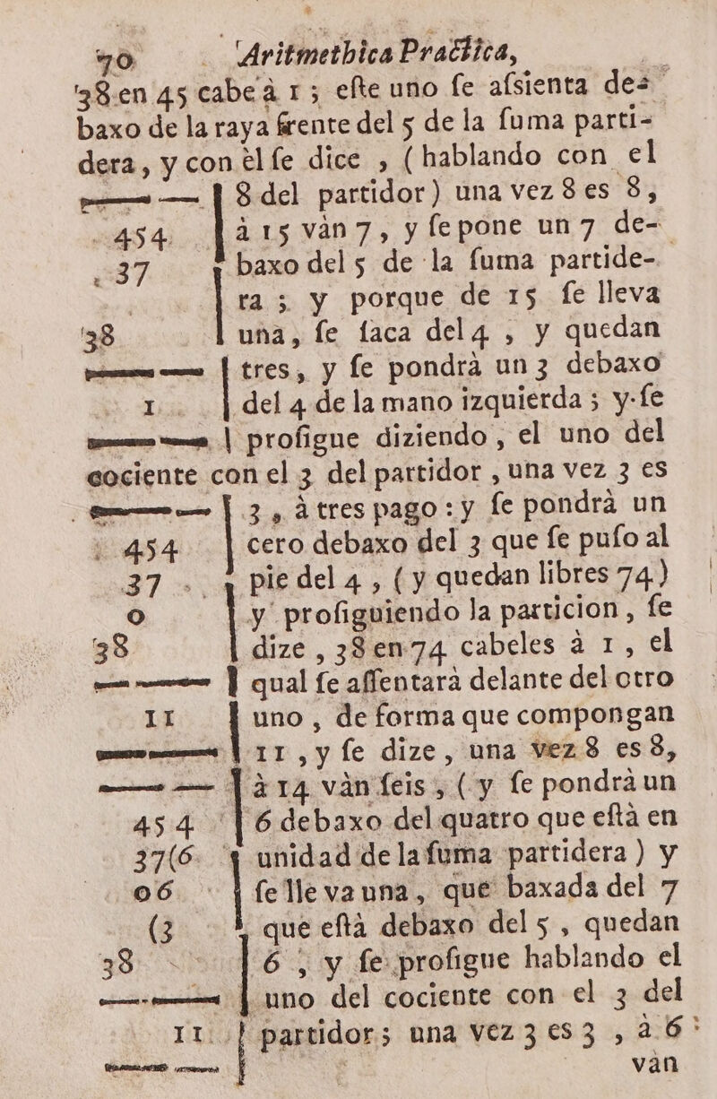 wo . AritmetbicaPraciica, ES 38:.en 45 cabeá 1; elte uno fe afsienta des baxo de la raya frente del 5 de la fuma parti- dera , y con el fe dice , (hablando con el A — | 8 del partidor) una vez 8 es 8, 454 315 van7, y fepone un7 de- 237 ! baxo del 5 de la fuma partide-. | | ra 5 y porque de 15 fe lleva 38 una, fe laca delg4 , y quedan pros o | tres, y fe pondra un 3 debaxo 1. | del 4 de la mano izquierda 5 y-fe porn ss, | profigne diziendo , el uno del cociente con el 3 del partidor , uNa vez 3 es pam o Y. 3 , 4 tres pago: y fe pondrá un 0454 cero debaxo del 3 que fe pulo al 37 + ¡piedela, (y quedan libres 74.) O | y profiguiendo la particion, fe 38 dize, 38en74 cabeles a 1, el pa eo Y qual fe affentara delante del otro 11 uno , de forma que compongan como mes | 11, y le dize, una Vez 8 es 3, — — | ¿14 vánfeis, ( y le pondra un 454 | 6debaxo del quatro que eftá en 37(6. 'y unidad de la fuma partidera ) y o6 | fe lle va una, que baxada del 7 (3 que efta debaxo del 5 , quedan YOR 6 , y fe profigue hablando el — _— | uno del cociente con el 3 del I 2 partidor; una vez3es3 ,26'