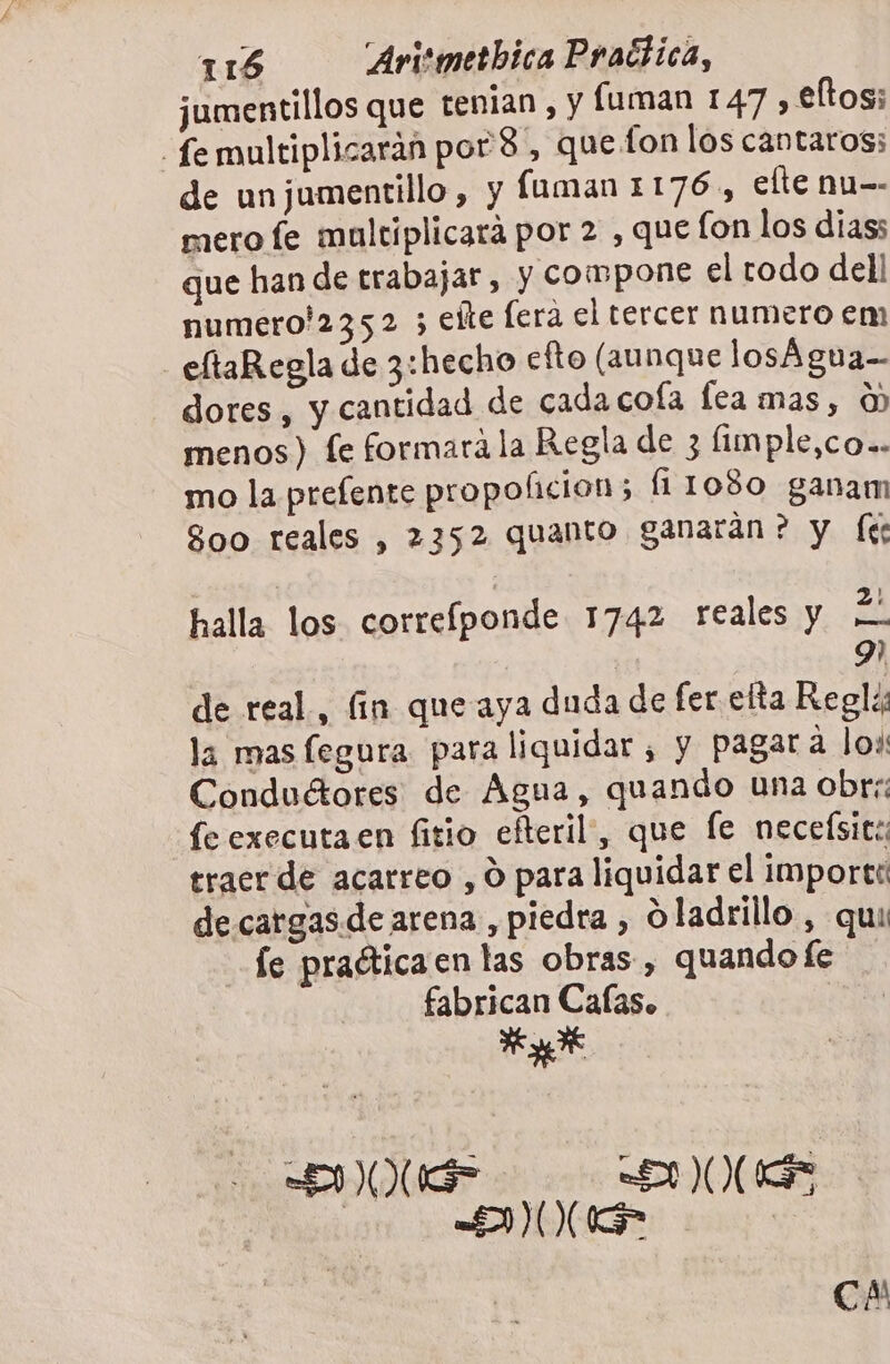 jumentillos que tenian, y fuman 147 , €ltos; femultiplicarán por'8, que fon los cantaros; de unjumentillo, y fuman 1176, elte nu-- mero fe maltiplicará por 2 , que fon los dias; que han de trabajar, y compone el todo dell numero!'2352 5 eíte era el tercer numero em eltaRegla de 3:hecho efto (aunque losÁgua-- dores, y cantidad de cada cofa fea mas, 0) menos) fe formarála Regla de 3 fimple,co.. mo la prelente propo(licion; (11080 ganam 800 reales , 2352 quanto ganaran? y (le halla los correíponde 1742 reales y Í- 9 de real, fín que aya duda de fer etta Regls la mas fegura para liquidar , y pagara los Conduétores de Agua, quando una obre: fe executa en fitio efteril, que fe neceísit:; traer de acarreo , O para liquidar el importe de cargas.de arena, piedra , O ladrillo. , qui fe praéticaen las obras, quando fe fabrican Cafas. Rot &lt;INR ANORS “MON | CA