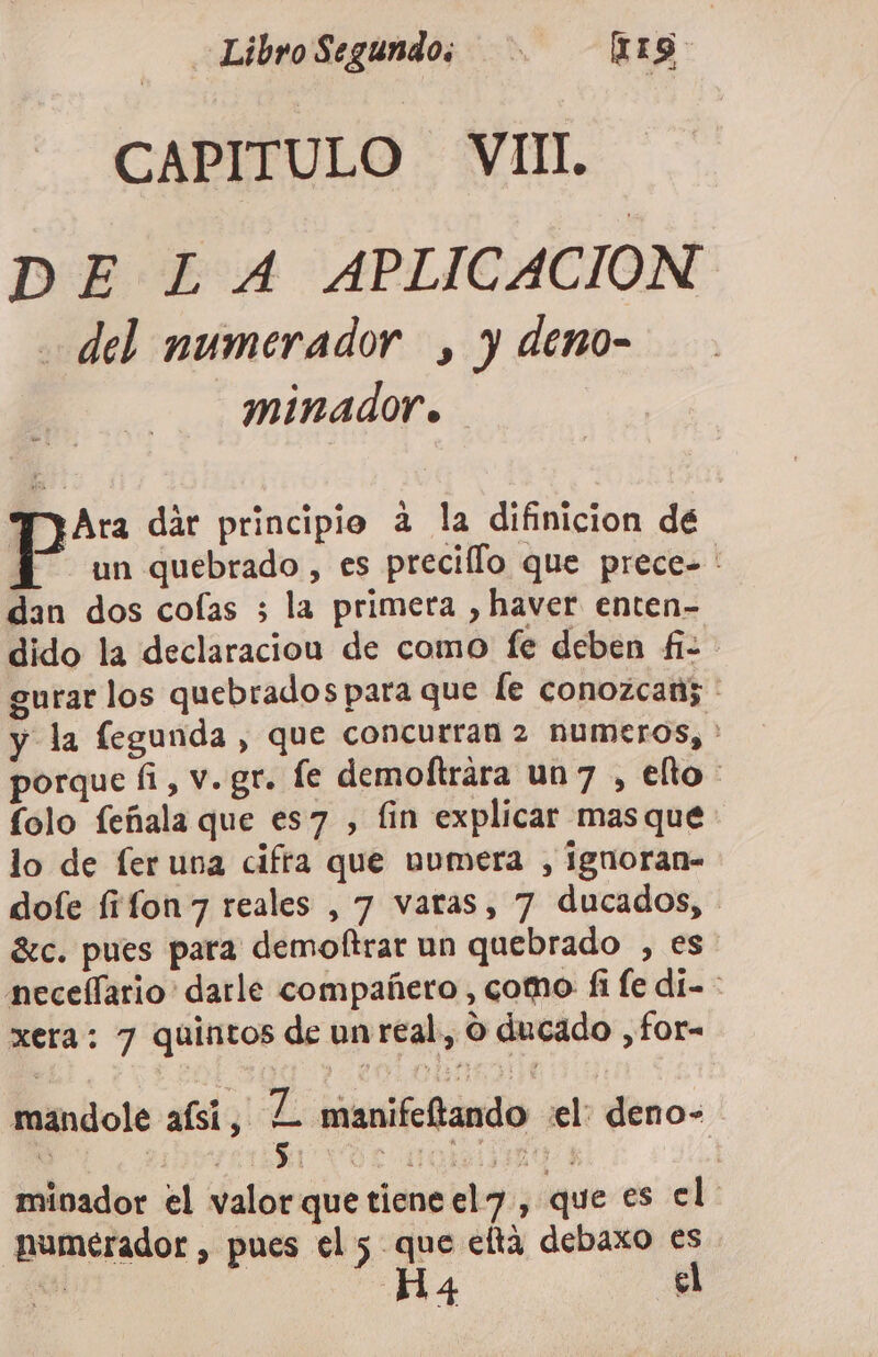 LibroSegundo; [IIS sl CAPITULO VIIlL DE LA APLICACION del numerador , y deno- minador» TliAra dár principio a la difinicion dé É” un quebrado, es precillo que prece- : dan dos cofas ; la primera , haver enten- dido la declaracion de como fe deben fi- gurar los quebrados para que [e conozcan; ' y la fegunda , que concurran 2 numeros, * porque fi, v.gr. fe demoftrára un7 , ello: folo feñala que es7 , fin explicar masque lo de fer una cifra que bumera , ignoran- dofe fifon7 reales , 7 varas, 7 ducados, - 8c. pues para demoltrar un quebrado , es neceflario darle compañero , como fi fe dí- : xera: 7 quintos de unreal, o ducado ,for- mandole aísí, L manifeftando el: deno- mivador el valor que tiene el&lt;7, que es el umerador , pues el 5 que eltá debaxo es Es] Ha4 el