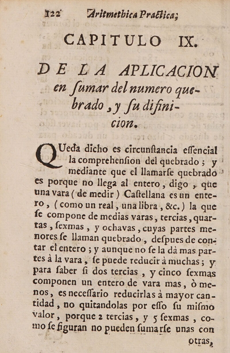 x22 AritmetbicaPraftica; CAPITULO IX. DE LA APLICACION en fumar del numero que- brado ,y fu difini- CIO... Ueda dicho es circunftancia effencial - lacomprehenfion del quebrado; y ' mediante que el llamaríe quebrado &gt; €s porque no llega al entero, digo , que | Una vara (“de medir ) Caftellana esun ente- FO , (como un real, unalibra, c.) la que lc compone de medias varas, tercias , QUAr- tas , Íexmas , y ochavas, cuyas partes me- noreste llaman quebrado, defpues de con&lt; tar el entero ; y aunque no fe la dá mas par- tes á la vara, le puede reducir á muchas; y para faber fi dos tercias , y cinco lexmas componen un entero de vara mas, 0 me- nos, esneceflario reducirlas 4 mayor can- tidad , no quitandolas por eflo fu mifmo valor, porque 2 tercias , y 5 lexmas , co= - mo le figuran no pueden fumaríe unas con E bu : Otras,