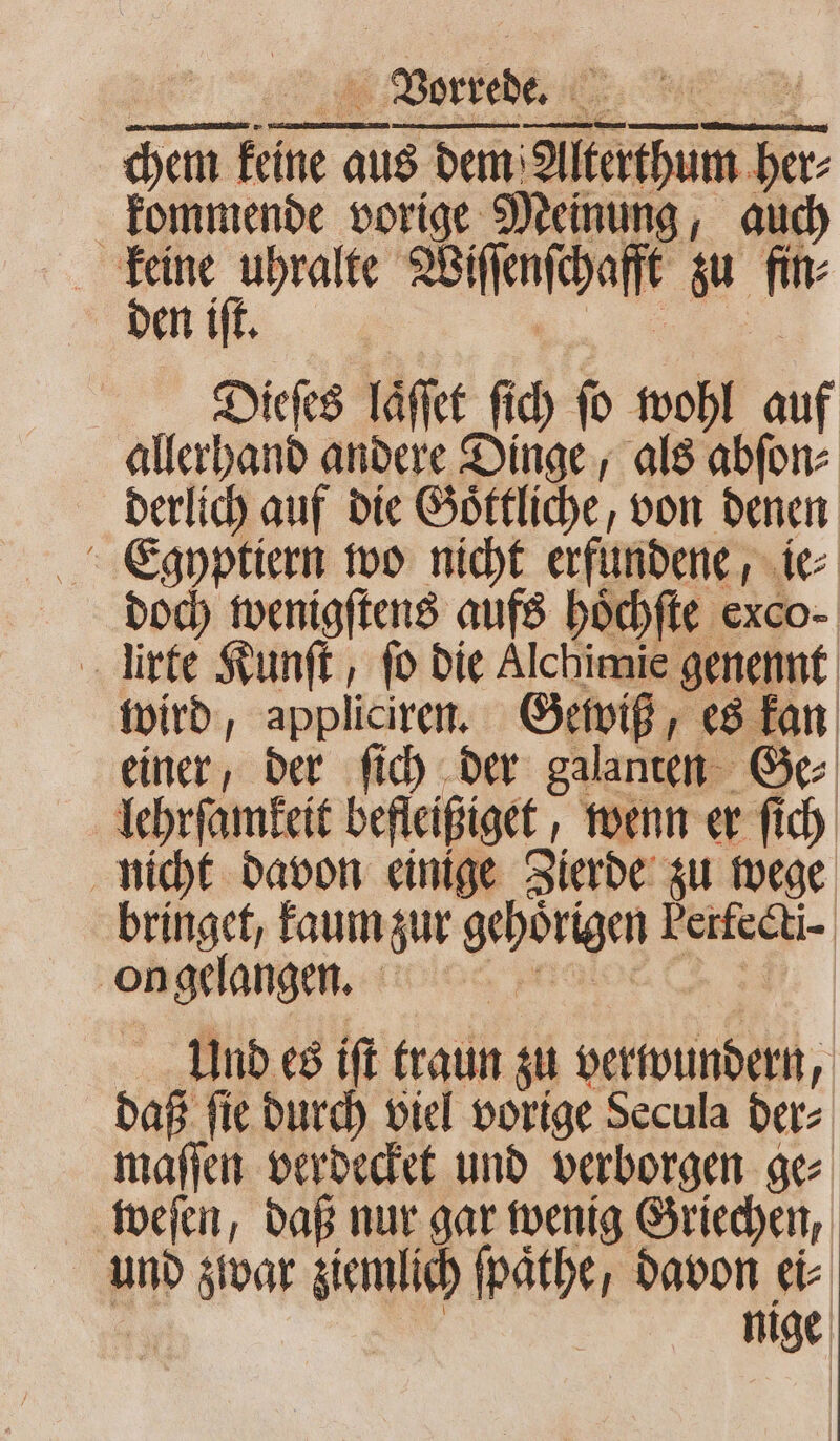 chem keine aus dem Alterthum her⸗ kommende vorige Meinung, auch keine uhralte Wiſſenſchafft zu fin⸗ Dieſes laͤſſet ſich ſo wohl auf allerhand andere Dinge, als abſon⸗ derlich auf die Goͤttliche, von denen Egyptiern wo nicht erfundene, ie⸗ doch wenigſtens aufs hoͤchſte exco- rte Kunſt, fo die Alchimie genennt wird, appliciren. Gewiß, es kan einer, der ſich der galanten Ge⸗ lehrſamkeit befleißiget, wenn er ſich nicht davon einige Zierde zu wege bringet, kaum zur gehoͤrigen Perfecti- ongelangen. Und es iſt traun zu verwundern, daß ſie durch viel vorige Secula der⸗ maſſen verdecket und verborgen ge⸗ weſen, daß nur gar wenig Griechen, und zwar ziemlich fpäthe, davon ei Dr : | nige