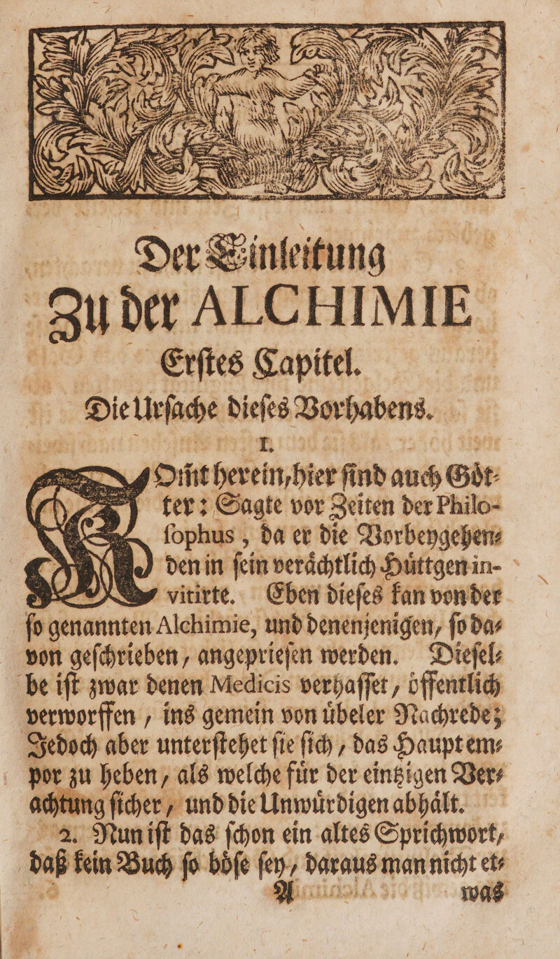 » ? : N , N N Ü AS er 3 RR, > ^w ev qai, t4 E ^ CK N Nile pes 1 wd pas 2 . 2 j vt RL M == il ML E wn SEE — 55 pum in Nc. Zu der ALCHIMIE | Erſtes Gapitel. . Die leſache Ben Vorhabens. * — Om̃t Heim hier ſind auch Gbr ( (3 y ter: Sagte vor Zeiten der Philo- Ne fophus , da er bie Vorbeygehen⸗ BJ den in ſein veraͤchtlich Huͤttgen in- > wvitirte. Eben dieſes kan von der 5 genannten Alchimie, und denenjenigen, ſo da⸗ von geſchrieben, angeprieſen werden. Dieſel⸗ be ift zwar denen Medicis verhaſſet, öffentlich verworffen, ins gemein von uͤbeler Nachrede; Jedoch lber unterſtehet ſie ſich, das Haupt em⸗ 2 zu heben, als welche für der eintzigen Ver⸗ achtung ſicher, und die Unwuͤrdigen abhaͤlt. Mp tum ift das ſchon ein altes Sprichwort, | viti Buch fo böfe e ’ MAH man nicht x was