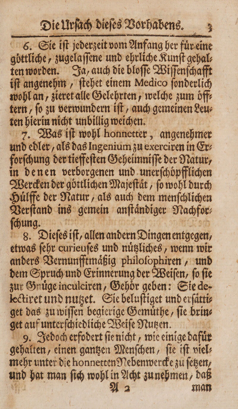 6. Sie iſt jederzeit vom Anfang her rein gbttlihe, zugelaſſene und ehrliche Kunſt gehal⸗ ten worden. Ja, auch die bloſſe Wiſſenſchafft iſt angenehm, „ ſtehet einem Medico ſonderlich wohl an, zieret alle Gelehrten, welche zum öff⸗ tern / fo zu verwundern iſt/ auch gemeinen Leu⸗ ten hierin nicht unbillig weichen. 7. Was iſt wohl honnetter, angenehmer und edler / als das Ingenium zu exerciren in Er⸗ forfehung der tieffeſten Geheimniſſe der Natur, in denen verborgenen und unerſchöpfflichen Wercken der göttlichen Majeſtaͤt, (o wohl durch * Hülffe der Natur, als auch dem menſchlichen cae ins gemein anftändiger Nachfor⸗ dun à B. Dieses ift allen andern Dingen entgegen, etwas febr curieuſes und nuͤtzliches, wenn wir anders Vernunfftmaͤßig philoſophiren, und dem Spruch und Erinnerung der Weiſen, ſo ſie zur Gnuͤge inculciren, Gehoͤr geben: Sie de- lectiret und nutzet. Sie beluſtiget und erſätti⸗ get das zu wiſſen begierige Gemuͤthe, fie brin⸗ gt auf unterſchiedliche Weiſe Nutzen. 9. Jedoch erfodert ſie nicht wie einige dafür gehalten, einen gantzen Menſchen, ſie iſt viel⸗ mehr unter die honnetten Nebenwercke zu ſetzen, und hat man ſich wohl LT zunehmen, daß | man