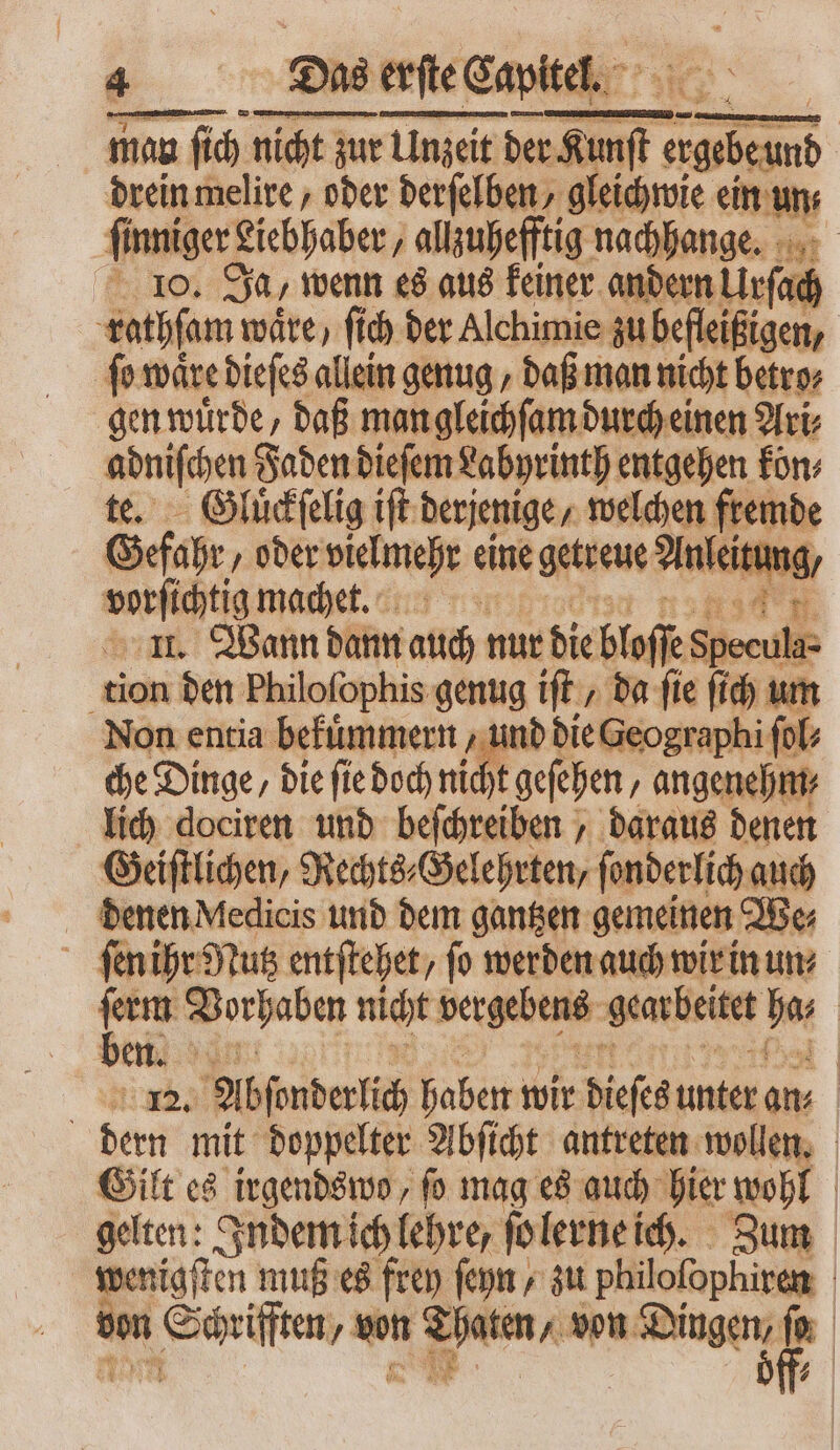 e c Das Das erſte Capitel. man man ſich nicht zur Unzeit der zT p) dreinmelire , oder derfelben, gleichwie ein un⸗ finniger£ Liebhaber, allzuhefftig nachhange. 100 Ja, wenn es aus keiner andern m^ rathſam wäre, ſich ber Alchimie $ ubefleißig gen, ſo waͤre dieſes allein genug, daß man nicht betro⸗ gen würde, daß man gleichſam durch einen Ari⸗ — Faden dieſem Labyrinth entgehen fon: Gluͤckſelig ift derjenige, welchen fremde Gefahr „oder vielmehr eine getreue Anleitt tung, aur machet. ucnsd'm ar. Wann dann auch t nur die blo ſe Shen Ha- tion den Philofophis genug ift , ba fie ſich um Non entia bekuͤmmern, und die Geographi fol; che Dinge, die fie doch ni Xt geſehen ‚angenehm lich dociren und beſchreiben, daraus denen Geiſtlichen, Rechts⸗Gelehrten, ſonderlich auch denen Medicis und dem gantzen gemeinen We⸗ ſen ihr Nutz entſtehet/ fo werden auch wir in um vy Vorhaben nicht beetle ‚gearbeitet ber ei. In | 12. Abſorderlich haben wir dieses unter an | dern mit doppelter Abſicht antreten wollen. Gilt es irgendswo, fo mag es auch hier wohl gelten: Indem ich lehre, ſo lerne ich. Zum wenigſten muß es frey ſeyn / zu philoſophiren . en , vn u von Dingen, ſo 7