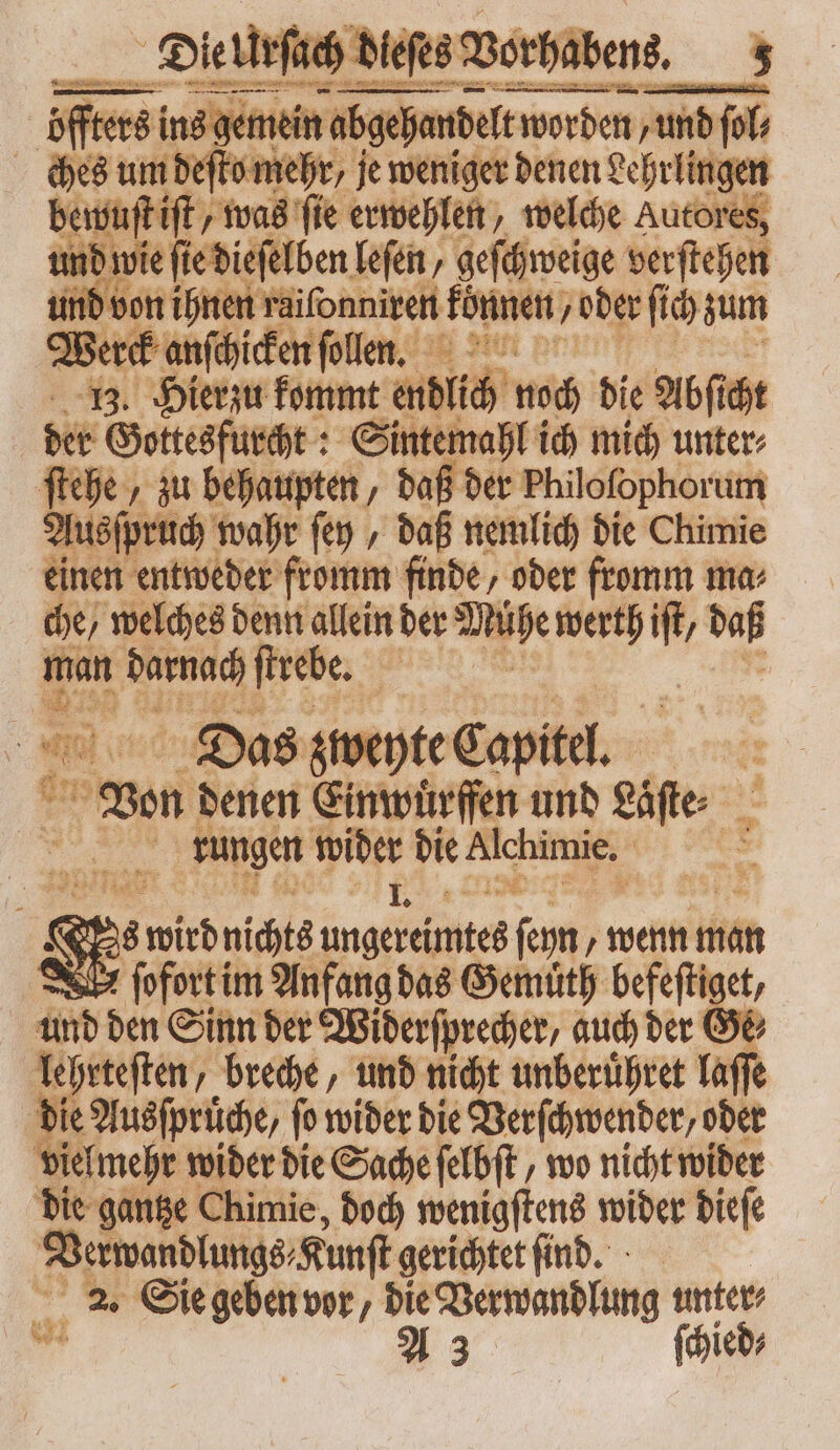 Bert ndi ſollen. | 13. Hierzu kommt endlich noch die Abſt cht der Gottesfurcht: Sintemahl ich mich unter: py „zu behaupten, daß der Philofophorum Tuefprttd) wahr ſey, daß nemlich die Chimie einen entweder fromm finde, oder fromm ma: che / welches denn allein der Mühe werth S daß man darnach ſtrebe. | Shi vcio Das zweyte Capitel. | T Von denen Einwuͤrffen und Läfte 1 rungen wider die Hichimie. : ' B & St wird nichts ungereimtes fem „wenn man e ſofort im Anfang das Gemuͤth befeftie und den Sinn der Widerſprecher, auch der Ge lehrteſten, breche, und nicht unberuͤhret laſſe die Ausſpruͤche, ſo wider die Verſchwender/ oder vielmehr wider die Sache ſelbſt, wo nicht wider die gantze Chimie, doch wenigſtens wider dieſe 1 — gerichtet ſind. E Sie geben vor , (d Verwandlung fic ied⸗