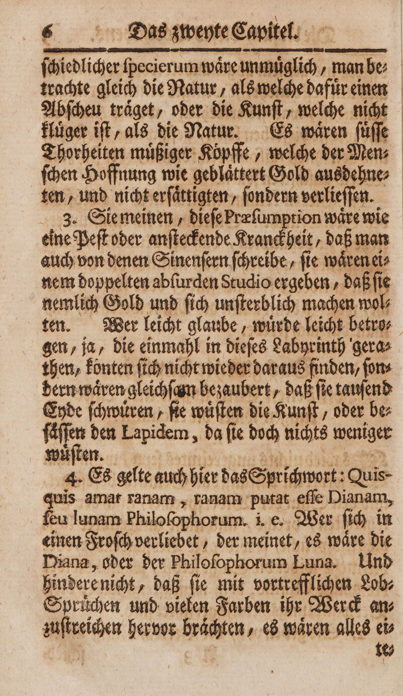 „Dias zweyte Capitel. ſchiedlicher ſpecierum waͤre unmuͤglich, man be⸗ trachte gleich die Natur, als welche dafuͤr einen Abſcheu traͤget, oder die Kunſt, welche nicht kluͤger iſt, als die Natur. Es waͤren ſuͤſſe Thorheiten muͤßiger Köpffe, welche der Men⸗ ſchen Hoffnung wie geblaͤttert Gold ausdehne⸗ ten, und nicht erſaͤttigten, ſondern verlieſſen. 3. Sie meinen, dieſe Præſumption wäre wie eine Peſt oder anſteckende Kranckheit, daß man auch von denen Sinenſern ſchreibe, ſie waͤren ei⸗ nem doppelten abſurden Studio ergeben, daß (ie nemlich Gold und ſich unſterblich machen wol⸗ ten. Wer leicht glaube, wuͤrde leicht betro⸗ gen, ja, die einmahl in dieſes Labyrinth gera⸗ then, konten ſich nicht wieder daraus finden, ſon⸗ dern waͤren gleichſan bezaubert, daß (ie tauſend Eyde ſchwuͤren, ſie wuͤſten die Kunſt, oder be⸗ pon den Lapidem, da fie doch nichts weniger 4. Es gelte auch hier das Sprichwort: Quis- quis amat ranam, ranam putat eſſe Dianam, feu lunam Philofophorum. i. e. Wer ſich in einen Froſch verliebet, der meinet, es waͤre die Diana, oder der Philoſophorum Luna. Und hindere nicht, daß ſie mit vortrefflichen Lob⸗ Sprüchen und vielen Farben ihr Werck am zuſtreichen hervor braͤchten, es wären alles eb | c tt