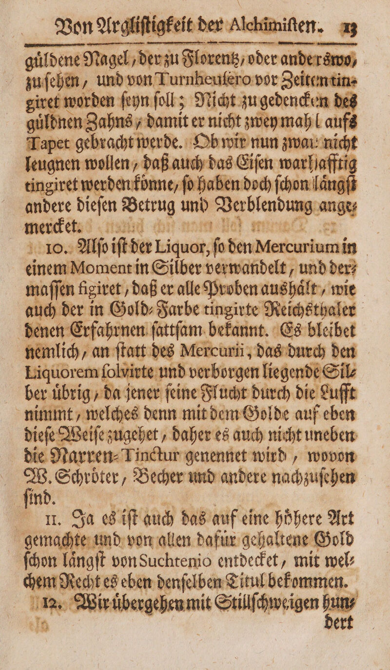 güldene Süden gehn am une aer, m bon 2 und von Turnbeufero vor Zeiten tin⸗ iret worden ſeyn foll ; Nicht zugedenchem des guͤld nen Zahns⸗ damit er nicht zwey mah laufs Tapet gebracht werde. Ob wir nun zwai nicht leugnen wollen, daß auch das Eiſen warhafftig tingiret bs Wet garde en doch an lang andere dieſen Petru und Verblend g ange mede, (sad deb mine | 10. Aljo iſtder Liquor, fo 955 — | einem Moment in Silber verwandelt, unb ber? maſſen figiret / daß er alle Proben aushaͤlt, wie auch der in Gold⸗Farbe tingirte Neichsthales | denen Erfahrnen ſattſam bekannt. Es bleibet nemlich, an ſtatt des Mercurii; das durch den Liquorem folvirte und verborgen liegende Sil⸗ ber uͤbrig / da jener feine Flucht durch die Lufft nimmt, welches denn mit dem Golde auf eben dieſe Weiſe zugehet, daher es auch nicht uneben die Narren⸗ Tinctur genennet wird, wovon \ fd ‚Schröter, Becher und andere nachzuſehen ſind. nu. Ja T] ift auch das auf eine höhere Art gemachte und von allen dafür gehaltene Gold ſchon laͤngſt von Suchtenio entdecket, mit wel hem Wee es eben denſelben Titul bekommen. o2. Wir r uͤbergehen mit Stillſchweigen p : 3^ bet