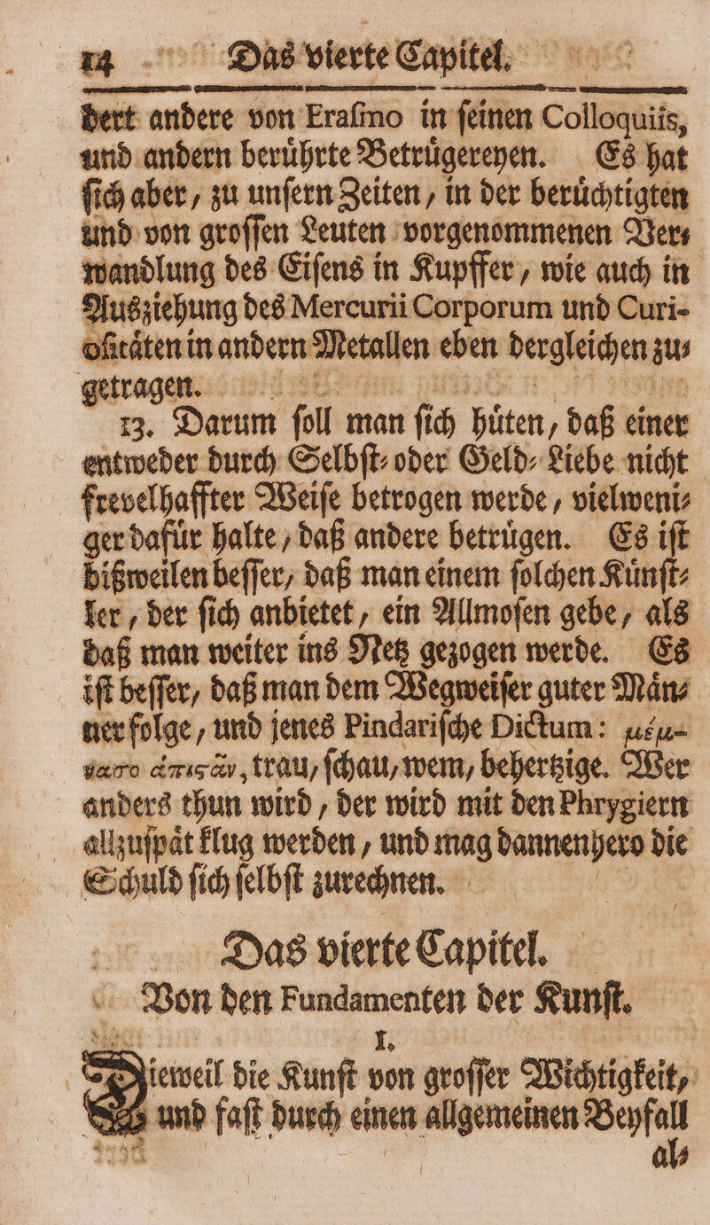 dert andere von Erafmo in feinen da und andern beruͤhrte Betruͤgereyen. Es hat ſich aber, zu unſern Zeiten, in der beruͤchtigten und von groſſen Leuten vorgenommenen Vers wandlung des Eiſens in Kupffer, wie auch in Zak des Mercurii Corporum und Curi- | Aten in andern Mett allen eben dergleich en sw 12, Darum foll man 5 ó hüten, daß einer entweder durch Selbſt⸗ oder Geld⸗ Liebe nicht frevelhaffter Weiſe betrogen werde, vielweni⸗ ger dafür halte / daß andere betrugen. Es if dißweilen beffer, daß man einem ſolchen Kuͤnſt⸗ ler, der ſich anbietet, ein Allmoſen gebe, als daß man weiter ins Netz gezogen werde. Es ift beſſer, daß man dem Wegweiſer guter Mans ner folge ‚und jenes Pindariſche Dictum: uu daro diga trau, ſchau, wem, behertzige. Wer anders thun wird, der wird mit den Phrygiern allzuſpaͤt klug werden und mag dannen hero die Schuld ſich ſelbſt zurechnen. Dass vierte Capitel. Von den r c der Kunſt. 8 Dieweil die Kunſt sen geoffer Wichtigkeit, umd faſt durch einen nm —