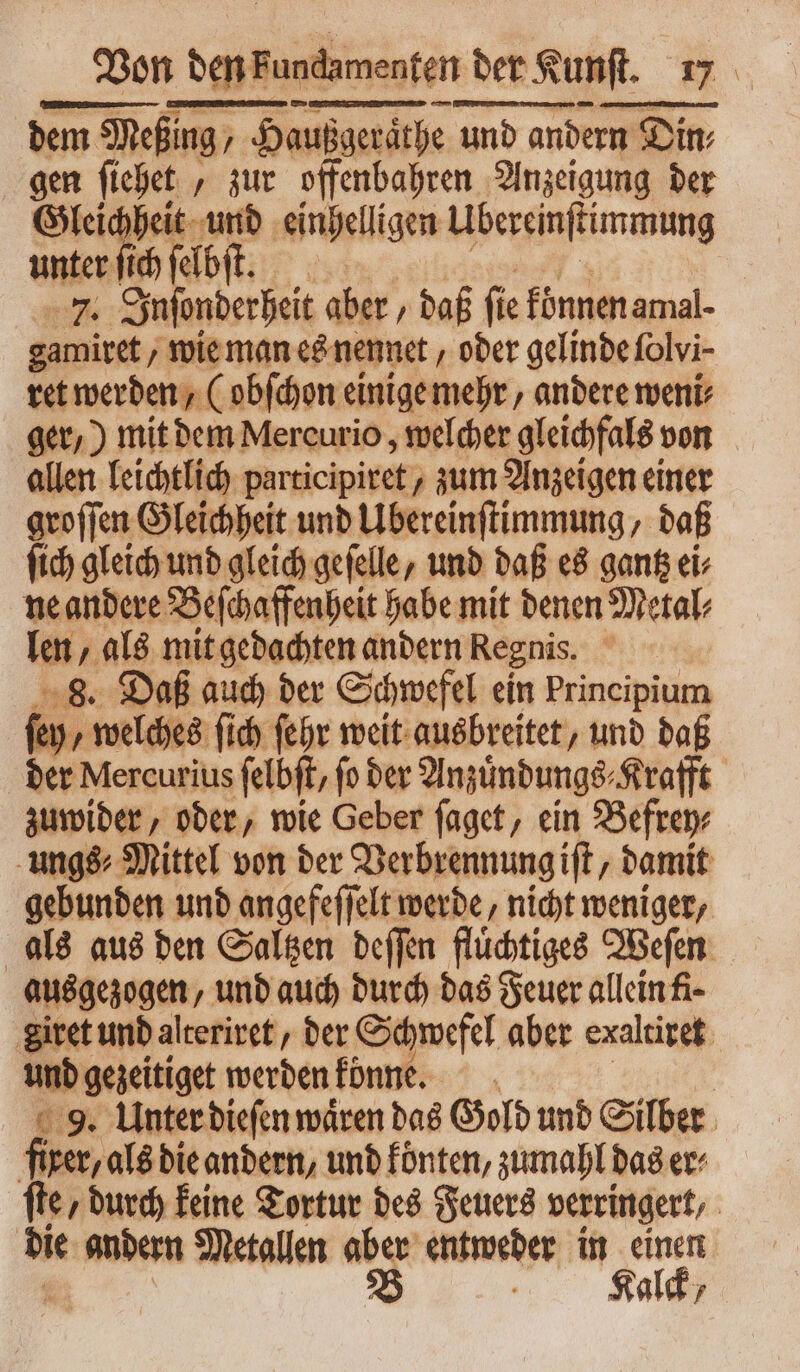 Von — der Kunſt. dem Meßing, Haußgerathe und andern Din⸗ gen ſiehet, zur offenbahren Anzeigung der Gleichheit und einhelligen Ubereinſtimmung unter ſich ſelbſt. | ne: Inſonderheit aber , daß fie können amal- gamiret, wie man es nennet, ober gelinde folvi- ret werden, (obſchon einige mehr, andere meni: ger,) mit dem Mercurio, welcher gleichfals! von allen leichtlich participiret, zum Anzeigen einer groſſen Gleichheit und Übereinſtimmung, daß ſich gleich und gleich geſelle, und daß es gantz ei⸗ ne andere Beſchaffenheit habe mit denen Metal⸗ len, als mit gedachten andern Regnis. 8. Daß auch der Schwefel ein Principium M welches fich febr weit ausbreitet, und daß der Mercurius felbft, fo der Anzuͤndungs⸗Krafft zuwider, oder, wie Geber ſaget, ein Befrey⸗ ungs⸗DMittel von der Verbrennung iſt, damit gebunden und angefeſſelt werde, nicht weniger, als aus ben Saltzen deſſen fluͤchtiges Weſen ausgezogen, und auch durch das Feuer allein fi giret und alteriret, der Schwefel aber exaltiret und gezeitiget werden könne. | 9. Unter dieſen wáren das Gold und Silber fixer, als die andern, und koͤnten, zumahl das er⸗ fte, durch keine Tortur des Feuers verringert, die andern Metallen ^i entweder in einen Kalck /