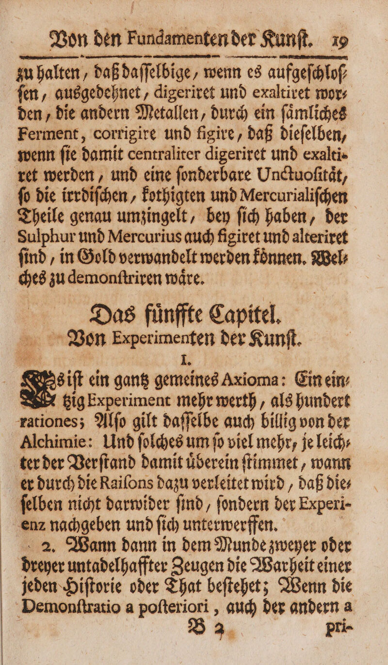 zu halten / daßdaffelbige, 1 — TE s fen, ausgedehnet, digeriret und exaltivet wor⸗ den, die andern Metallen, durch ein ſaͤmliches Ferment, corrigire und figire, daß dieſelben, wenn ſie damit centraliter digeriret und exalti· ret werden, und eine ſonderbare Unctuofität, ſo die irrdiſchen, kothigten und Mercurialiſchen Theile genau umzingelt, bey ſich haben, der Sulphur und Mercurius auch figiret und alteriret ſind, in Gold verwandelt werden koͤnnen. Wel⸗ ches zu demonſtriren waͤre. Das fuͤnffte Capitel. Von are der Kunſt. 4 &amp; quet ein gantz a Axioma: Ein eim W tzig Experiment mehr werth, als hundert rationes; Alſo gilt daſſelbe auch billig von der Alchimie: Und ſolches um fo viel mehr, je leich⸗ ter der Verſtand damit überein ſtimmet, wann er durch die Raiſons dazu verleitet wird, daß die⸗ ſelben nicht darwider ſind, ſondern der Experi- enz nachgeben und fid) unterwerffen. 2. Wann dann in dem Munde zweyer oder dreyer untadelhaffter Zeugen die Warheit einer jeden Hiſtorie oder That beſtehet; Wenn die Demonſtratio a poſteriori, auch der andern a 3. pri-