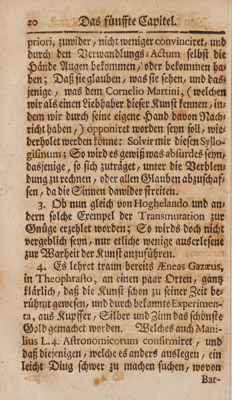 priori, zuwider, nicht weniger convincitet, var durch den Verwandlungs⸗ Actum ſelbſt die Hände Augen bekommen, oder bekommen ha, ben; Daß ſie glauben, was ſie ſehen, und das jenige, was dem Cornelio Martini, (welchen wir als einen Liebhaber dieſer Kunſt kennen / in⸗ dem wir durch ſeine eigene Hand davon Nach richt haben) opponiret worden ſeyn foll, wie derholet werden koͤnne: Solvir mir dieſen Syllo⸗ gifinums So wird es gewiß was abſurdes ſeyn, das jenige, fo ſich zutraͤget, unter die Verblen⸗ dung zu rechnen „oder allen Glauben abzuschaf⸗ | fen, da die Sinnen dawider ſtreiten. 1 3. Ob nun gleich von Hoghelando und an iem ſolche Exempel der Transmutation zur Gnuͤge erzehlet worden; So wirds doch nicht vergeblich ſeyn, nur etliche wenige auserleſene | zur Warheit der Kunſt anzufuͤhren. 4. Es lehret traun bereits Eneas Gazzus, in Theophraſto, an einen paar Orten, gantz klaͤrlich, daß die Kunſt ſchon zu ſeiner Zeit be⸗ ruͤhmt geweſen, und durch bekannte Experimen-⸗ ta, aus Kupffer, Silber und Zinn das ſchoͤnſte Gold gemachet worden. Welches auch Mani- lius L. 4. Aftronomicorum confirmiret , und daß diejenigen, welche es anders auslegen, ein leicht Ding ſchwer zu machen ſuchen, wovon y^ cw Bar-