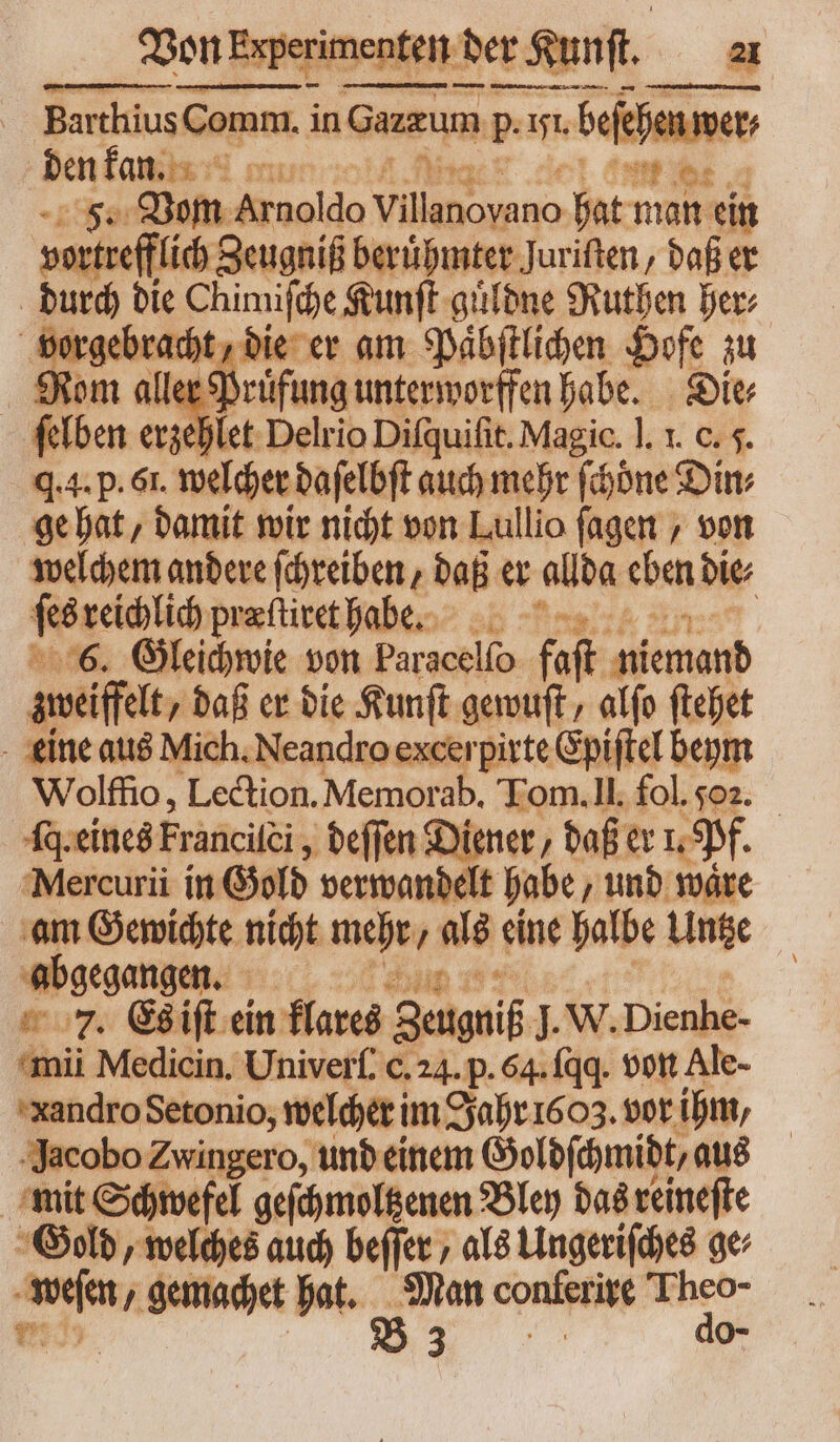 Barthius Comm. in Gazzum P. 151. beſehen wer den kan. ci fuer a F. Vom Arnoldo Pie dee hat man ein vortrefflich Scugnif beruͤhmter Juriſten, daß er durch die Chimiſche Kunſt guͤldne Ruthen ber: E gem die er am Pabftlihen Hofe zu Rom alle aug unterworffen habe. Die⸗ ſelben erzehlet Delrio Difquifit. Magic. ]. I. c. 5. q.4. p. 6t. welcher daſelbſt auch mehr ſchoͤne Din; ge hat, damit wir nicht von Lullio fagen , von welchem andere ſchreiben, daß er allda eben die⸗ ſes reich præſtiret habe. 6. Gleichwie von Paracelſo fast iemond zweiffelt, daß er die Kunſt gewuſt, alfo ftehet eine aus Mich. Neandro excerpirte Epiſtel beym Wolffio, Lection. Memorab. Tom. II. fol. 502. fq. eines Francilei, ; beffen Diener, daß er 1, Pf. Mercurii in G Gold verwandelt habe/ und ware am Gewichte nicht 2 27 als Line halbe Untze abgegangen. © 7. Es iſt ein klares Zeugniß l. W. Dienbe- mii Medicin. Univerſ. c.24. p. 64. (qq. von Ale- xandro Setonio, welcher im Jahr 1603. vor ihm, Jacobo Zwingero, und einem Goldſchmidt, aus mit Schwefel geſchmoltzenen Bley das reineſte Gold, welches auch beffer , als Ungeriſches ae n gemachet hat. E conistite b o-