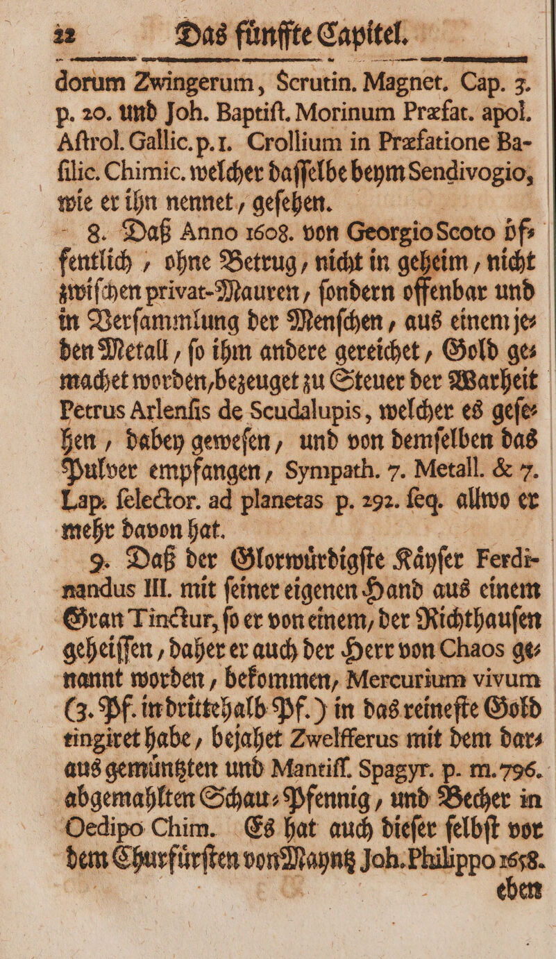 dorum Zu ingerum, Serutin. Magnet. Cap. 3. p. 20. und Joh. Baptiſt. Morinum Præfat. apol. Aſtrol. Gallic. p. I. Crollium in Præfatione Ba- wie er ihn nennet, geſehen. - 8. Daß Anno 1608. von Georgio Scoto öf⸗ | fentlic ; „ohne Betrug, nicht in geheim, nich zwiſchen privat Mauren, ſondern of fenbar und in Verſammlung ber Menſchen, aus einem je den Metall, fo ihm andere gereichet, Gold ges machet word en, bezeuget zu Steuer der Warheit Petrus Arlenſis de Scudalupis, welcher es gefe: hen , babe geweſen, und von demſelben das Pulver empfangen, Sympath. 7. Metall. &amp; 7. Lap ſelector. ad planetas p. 292. feq. allwo er mehr davon hat. | 9. Daß der Glorwuͤrdigſte Käyſer Ferdi- * Hl. mit feiner eigenen Hand aus einem Gran Tinctur, fo er von einem, ber Richthauſen geheiſſen, daher er auch der Herr von Chaos ge⸗ nannt worden, bekommen, Mercurium vivum tingivet habe, bejahet Zwelfferus mit dem dar⸗ aus gemuͤntzten und Mantiſſ. Spagyr. p. m. 796. abgemahlten Schau⸗ Pfennig, und Becher in Oedipo Chim. Es hat auch dieſer ſelbſt vor dem ada 1 ne Joh. Philippo -