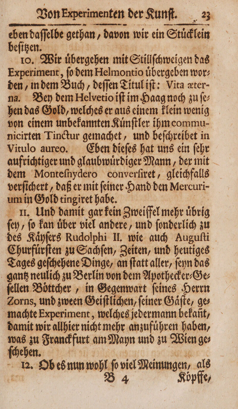 eben daſſelbe get gethan / , davon wir ein Wü beſitzen. | ro. Wir übergeben mit Stillſchweigen das Experiment, ſo dem Helmontio übergeben wor: den, in dem Buch, deſſen Titul iſt: Vita zter- na. Bey dem Helvetioift im Haag noch zu ſe⸗ hen das Gold, welches er aus einem klein wenig von einem unbekannten Kuͤnſtler ihm commu⸗ nicirten Tinctur gemachet, und beſchreibet in Vitulo aureo. Eben dieſes hat uns ein ſehr aufrichtiger und glaubwuͤrdiger Mann, der mit dem Monteſnydero converfitet , gleichfalls verſichert, daß er mit feiner Hand den Mercuri- me Gold tingiret habe. II. Und damit gar kein Zweiffel mehr übrig ko ; fo kan tiber viel andere, und ſonderlich zu des Kaͤyſers Rudolphi II. wie auch Auguſti Churfuͤrſten zu Sachſen, Zeiten, und heutiges Tages geſchehene Dinge, an ſtatt aller, ſeyn das gantz neulich zu Berlin von dem Apothecker⸗Ge⸗ ſellen Böttcher , in Gegenwart feines Herrn Zorns, und zween Geiſtlichen, ſeiner Gaͤſte, ge⸗ machte Experiment, welches jedermann befant, damit wir allhier nicht mehr anzufuͤhren haben, was zu Franckfurt am Mayn und zu Wien ges ſchehen. ; uni Ob es nun wah ſo viel Meinungen, als B 4 Koͤpffe,