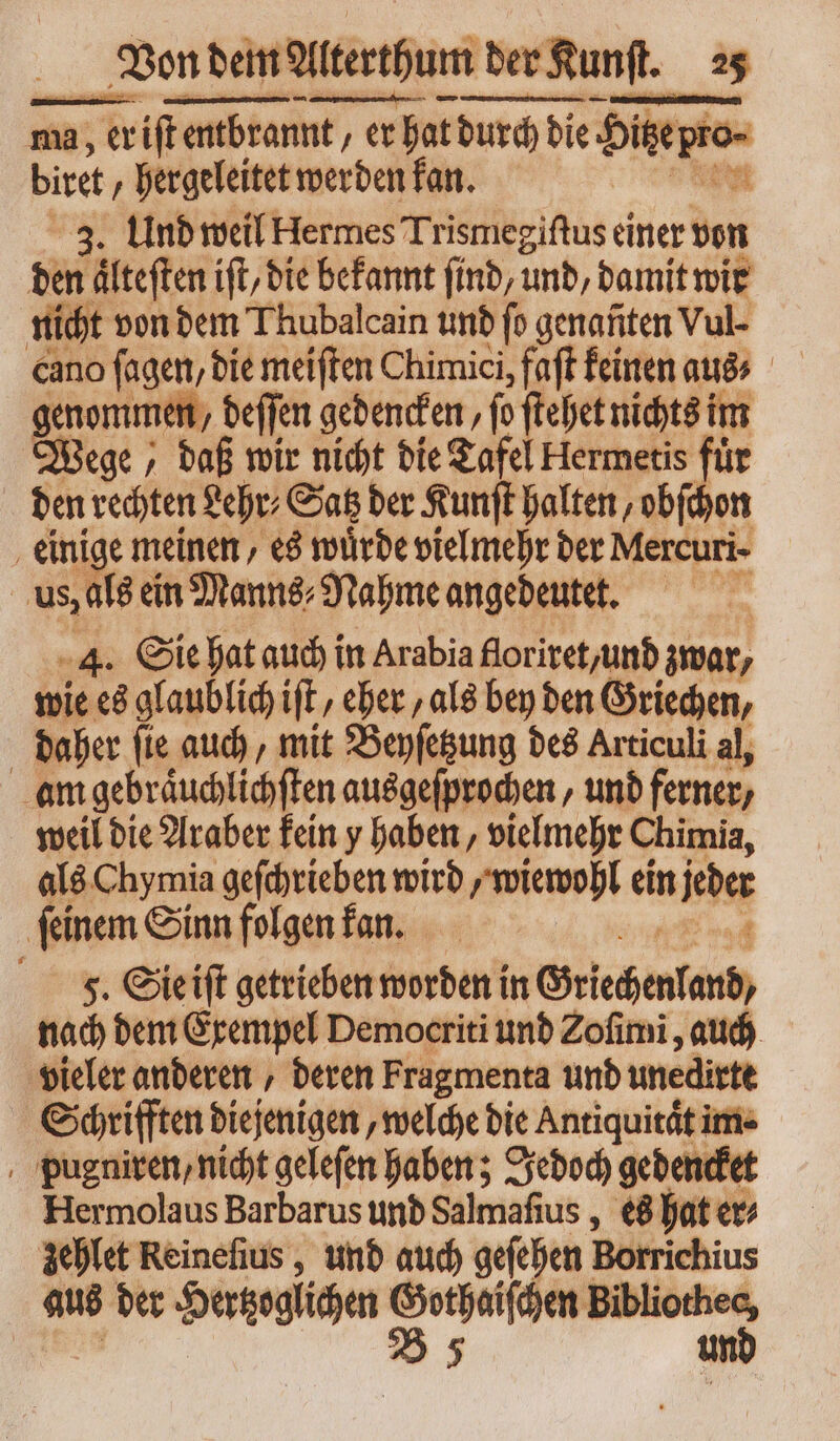 ma, ma; ift entbrannt / erh er hat durch die Hierro. bie „hergeleitet werden kan. E 3. Und weil Hermes Trismegiſtus einer von den teilen ift, die befannt find, und, damit wir nicht von dem Thubalcain und fo genanten Vul- cano fagen, die meiſten Chimici, faft feinen aus⸗ genommen, beffen gedencken, fo ſtehet nichts im Wege, daß wir nicht die Tafel Hermetis für den rechten Lehr⸗ Satz der Kunſt halten, obſchon einige meinen, es würde vielmehr der Mercuri. us, als ein Manns⸗Nahme angedeutet. 14. Sie hat auch in Arabia floriret, und zwar, wie es glaublich iſt, eher als bey den Griechen, | daher ſie auch, mit Beyſetzung des Articuli al, am gebraͤuchlichſten ausgeſprochen, und ferner / weil die Araber kein y haben, vielmehr Chimia, als Chymia geſchrieben wird, wiewohl ein iba ‚feinem Sinn folgen kan. 5. Sie iſt getrieben worden in Griechenland, nach dem Exempel Democriti und Zofimi , auch vieler anderen , deren Fragmenta und unedirte Schrifften diejenigen, welche die Antiquität! ime pugniren, nicht gelefen haben; Jedoch gedencke Hermolaus Barbarus und Salmafius , es hat er⸗ zehlet Reineſius, und auch geſehen Borrichius aus der Hertzoglichen I * un