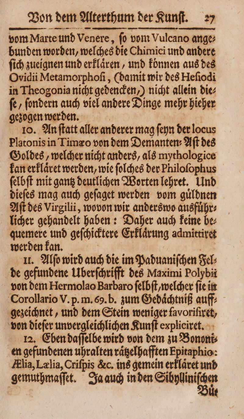 vom Marte und Venere, fo» vom Vulcano ange; ange bunden worden, welches die Chimici und andere fich zueignen und erklaͤren, und konnen aus des Ovidii Metamorphoſi, (damit wir des Hefiodi in Theogonia nicht gedenden,) nicht allein bie fc, ſondern auch viel andere Dinge mehr hieher gezogen werden. 10. An ſtatt aller anderer mag ſeyn der locus Platonis in Timzo von bem Demanten: Aft des Goldes, welcher nicht anders, als mythologice kan erklaͤret werden, wie ſolches der Philofophus ſelbſt mit gantz deutlichen Worten lehret. Und dieſes mag auch geſaget werden vom guͤldnen Aſt des Virgilii , wovon wir anderswo ausfuͤhr⸗ licher gehandelt haben: Daher auch keine be⸗ quemere und geſchicktere Erklärung admittiret werden kan. 11. Alſo wird auch die im Paduaniſchen Se de gefundene Überſchrifft des Maximi Polybii von dem Hermolao Barbaro ſelbſt, welcher fie in Corollario V. p. m. 69. b. zum Gedaͤchtniß auff⸗ gezeichnet, und dem Stein weniger favorifiret, | von dieſer unvergleichlichen Kunſt expliciret. 12. Eben daſſelbe wird von dem zu Bononi en gefundenen uhralten raͤtzelhafften Epitaphio: Alia, Lælia, Crifpis &amp;c. ins gemein erklaͤret und gemuthmaſſet. Ja auch in den c