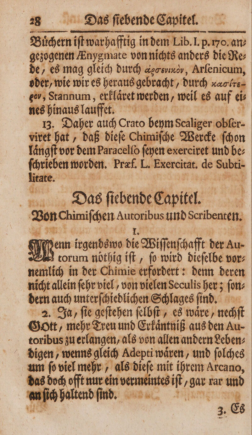 Büchern iit warhafftig im! in dem Lib. l. p. o an⸗ an⸗ ede em Anygmate von nichts anders die Re⸗ de 5 es mag gleich durch ονẽõ¶, Arſenicum, | oder, wie wir es heraus gebracht, durch Karten ger, Stannum, erklaͤret werden, weil es auf e nes hinaus lauffet. e iid 13. Daher auch Crato beym Sänger ober. vitet hat, daß dieſe Chimiſche Werde ſchon langſt vor dem Paracelío feyen exerciret und be⸗ ſchrieben worden. Præf. L. Exercitat. de Subti- . 3 4 | Das fiebende Capitel. Zen Chimifcen es us und Scribenten. e n enn frgenbámo die Wiſſenſchaff der Pe V torum nöthig iſt, fo wird dieſelbe vor⸗ nemlich in der Chimie erfordert: denn deren nicht allein ſehr viel, von vielen Seculis her; fon; dern auch unterſchiedlichen Schlages ſind. 2. Ja, ſie geſtehen ſelbſt, es waͤre, nechſt Gott, mehr Treu und Erkaͤntniß aus den Au- f N zu erlangen, als von allen andern Leben⸗ digen, wenns gleich Adepti waͤren, und ſolches um ſo viel mehr, als dieſe mit ihrem Arcano, das doch offt nur ein verm vino en, / gar rar und an ſich haltend ſind. I dm 3. Es