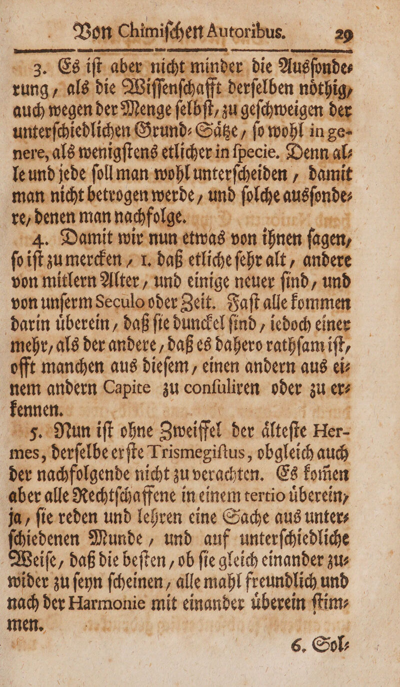 Von en chen Autoribus. 18 3. Es rnm abe nicht mi t die Ausſonde⸗ rung ‚als bie Wif 1 0 derſelben noͤthig/ auch wegen der Menge ſelbſt / zu — der unterſchiedlichen Grund⸗Saͤtze / (o wohl in ge · nere, als wenigſtens etlicher in fpecie. Denn al⸗ le und jede ſoll man wohl unterſcheiden, damit man nicht betrogen werde, icd ſolche ausſonde⸗ | re, denen man nachfolge. : 4. Damit wir nun etwas von ihnen fagen, | fo iſt zu mercken, 1. daß etliche ſehr aft , andere von mitlern Alter, und einige neuer ſind, und von unſerm Seculo oder Zeit. Saft alle kommen darin überein, daß ſie dunckel find, iedoch einer mehr, als der andere, daß es dahero rathſam ift, offt manchen aus dieſem, einen andern aus ei⸗ nem andern Capite zu confuliven oder zu er⸗ kennen. F. Nun iſt ohne Zweifel der dltefie Her- mes, derſelbe er ffe Trismegiftus , obgleich auch der nachfolgende nicht zu verachten. Es komen aber alle Rechtſchaffene in einem tertio überein, ja, fie reden und lehren eine Sache aus unters ſchiedenen Munde, und auf unterſchiedliche Weiſe, daß die beſten, ob ſie gleich einander zu⸗ wider zu ſeyn ſcheinen, alle mahl freundlich und nach der Harmonie mit einander überein ſtim⸗ men.