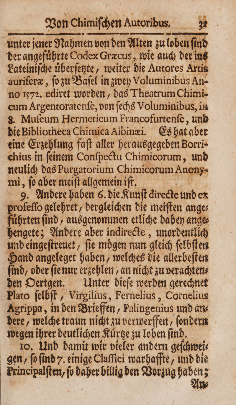 unter jener Nahmen n von den? Alten zu zu loben ind der angeführte Codex Græcus, wie auch der ius Lateiniſche uͤberſetzte, weiter die Autores Artis auriferz , ſo zu Baſel in zwey Voluminibus An- no 572. ediret worden, das Theatrum Chimi- cum Argentoratenſe, von ſechs Voluminibus, in 8. Muſeum Hermeticum Francofurtenſe, und 2 bic Bibliotheca Chimica Albinæi. Es hat aber eine Erzehlung faft aller herausgegeben Borri⸗ chius in ſeinem Conſpectu Chimicorum, und neulich das Purgatorium chimiserum Ar 10ny- mi, fo aber meiſt allgemein ift. i 9. Andere haben 6. die Kunſt directe und ex 3 mons gelehret, dergleichen die meiſten ange führten find, ausgenommen etliche dabey ange hengete; Andere aber indirecte, unordentlich und eingeſtreuet, ſie moͤgen nun gleich ſelbſten Hand angeleget haben, welches die allerbeſten find, oder ſte nur erzehlen, an nicht zu verachten⸗ den Oertgen. Unter dieſe werden gerechnet Plato ſelbſt, Virgilius, Fernelius, Cornelius Agrippa, in den Brieffen / Palingenius und an⸗ dere, welche traun nicht zu verwerffen, ſondern wegen ihrer deutlichen Kürtze zu loben ſind. 1o, Und damit wir vieler andern geſchwei⸗ gen, ſo ſind 7. einige Claffici warhaffte, und die Principalften, (o daher billig den Vorzug hab ui x v