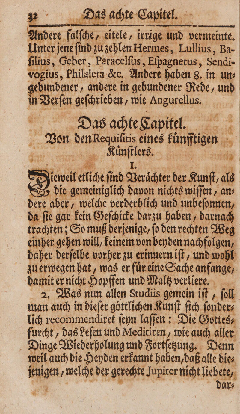 Anders fue, Won. irrige und vermeinte. Unter; jene ſind zu zehlen Hermes, Lullius, Ba- filiu s, Geber, Paracelſus, Efpagnetus, Sendi- vogius, Philaleta. &amp;c. Andere haben 8. in un⸗ gebundener, andere in gebundener Rede, und Nee geſchrieben, wie dpi d Das achte Capitel. ES ben Requifitis eines usen x „ NIME: WM =, Jiewell liche fi nd Berächtr der Run, als die gemeiniglich davon nichts wiſſen, at dere aber, welche verderblich und unbeſonnen, da ſie gar kein Geſchicke darzu haben, darnach trachten; So muß derjenige / ſo den rechten Weg einher gehen will, keinem von beyden nachfolgen, daher derſelbe vorher zu erinnern iſt, und wohl zu erwegen hat, was er fuͤr eine Sache anfange, damit er nicht Hopffen und Maltz verliere. 2. Was nun allen Studiis gemein iſt, foll man auch in dieſer göttlichen Kunſt (id) ſonder⸗ lich recommendiret ſeyn laſſen: Die Gottes⸗ furcht, das Leſen und Meditiren, wie auch aller Dinge Wiederholung und Fortſetzung. Denn weil auch die Heyden erkannt haben, daß alle die⸗ feigen welche der gerechte Jupiter nicht liege ar⸗