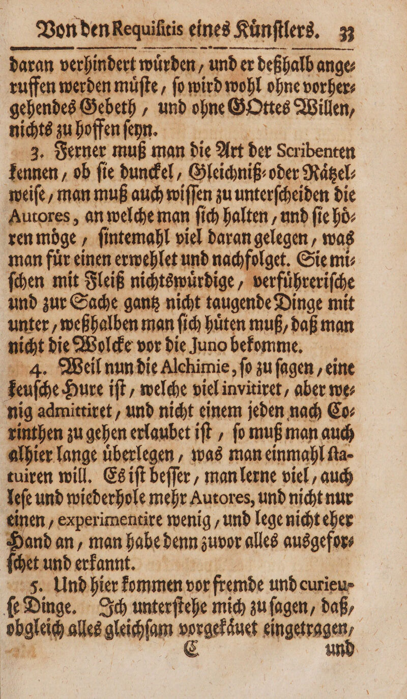 am S — 22. en daran verhindert würden, und er deßhalb ange, ffen werden muͤſte, ſo wird wohl ohne vorher⸗ gehendes Gebeth ‚ unb ohne Gottes Willen, nichts zu hoffen ſeyn. | 3. Ferner muß man die Art der der ibentett kennen ob fie dunckel, Gleichniß⸗ oder Ratzel⸗ weiſe/ man muß auch wiſſen zu unterſcheiden die Autores, an welche man ſich halten, und fie bo. ren möge, ſintemahl viel daran gelegen, was man fuͤr einen erwehlet und nachfolget. Sie mi⸗ ſchen mit Fleiß nichtswuͤrdige, ve rfuͤhreriſche und zur Sache gantz nicht taugende Dinge mit unter, weßhalben man fid hüten muß, daß man nicht bie Wolcke vor die Juno bekomme. 4. Weil nun die Alchimie, ſo zu ſagen, eine [n Hure iſt/ welche viel invitiret, aber we⸗ nig admittiret, und nicht einem jeden nach Go rinthen zu gehen erlaubet iſt, fo muß man auch alhier lange überlegen , was man einmahl fta- tuiren will. Es iſt beſſer, man lerne viel, auch Tit und wiederhole mehr Autores, und nicht nur en , experimentire wenig, und lege nicht eher hand an, man habe denn zuvor alles ausgefor⸗ ſchet und erkannt. 5. Und hier kommen vor fremde und curieu⸗ f Dinge. Ich unterſtehe mich zu (agen, daß, sigle alles glercſum e ene