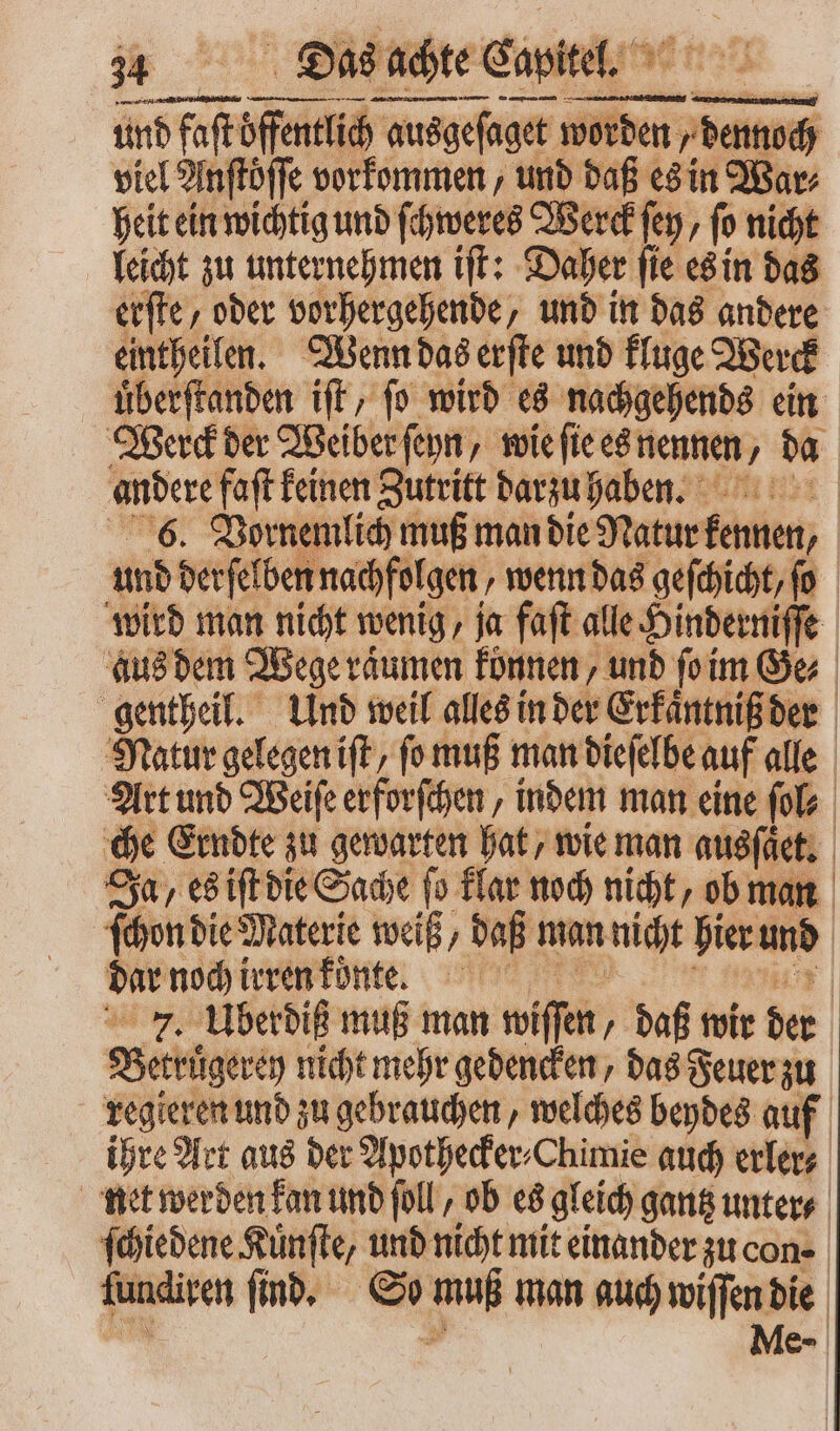nnr . mati — und faſt öffentlich ausg ausgeſaget worder ch viel Anftöffe vorkommen, und daß es in Bar, heit ein wichtig und ſchweres Werck fen, fo nicht leicht zu unternehmen iſt: Daher ſie es in das erſte, oder vorhergehende, und in das andere eintheilen. Wenn das erſte und kluge Werck uͤberſtanden iſt, ſo wird es nachgehends ein Werck der Weiber fep, wie ſie es nennen, da andere faſt keinen Zutritt darzu haben. 6. Vornemlich muß man die Natur desint; und derſelben nachfolgen, wenn das geſchicht/ (o wird man nicht wenig, ja faft alle Hinderniſſe aus dem Wege raͤumen können, unb ſo im Ge⸗ gentheil. Und weil alles in der Erkaͤntniß der Natur gelegen iſt, ſo muß man dieſelbe auf alle Art und Weiſe erforſchen, indem man eine ſol⸗ che Erndte zu gewarten hat, wie man ausſaͤect. Ja , es iſt die Sache (o klar noch nicht, ob man ſchon die Materie weiß, daß man nicht hier und dar noch irren koͤnte. 7. Uberdiß muß man wiſſen daß wir der Betrügeren nicht mehr gedencken, das Feuer zu regieren und zu gebrauchen, welches beydes auf ihre Art aus der Apothecker⸗Chimie auch erler⸗ net werden kan und ſoll, ob es gleich gantz untere. ſchiedene Kuͤnſte, und nicht mit einander zu cone | fundiven ſind. So A man auch wiſſen die Me-