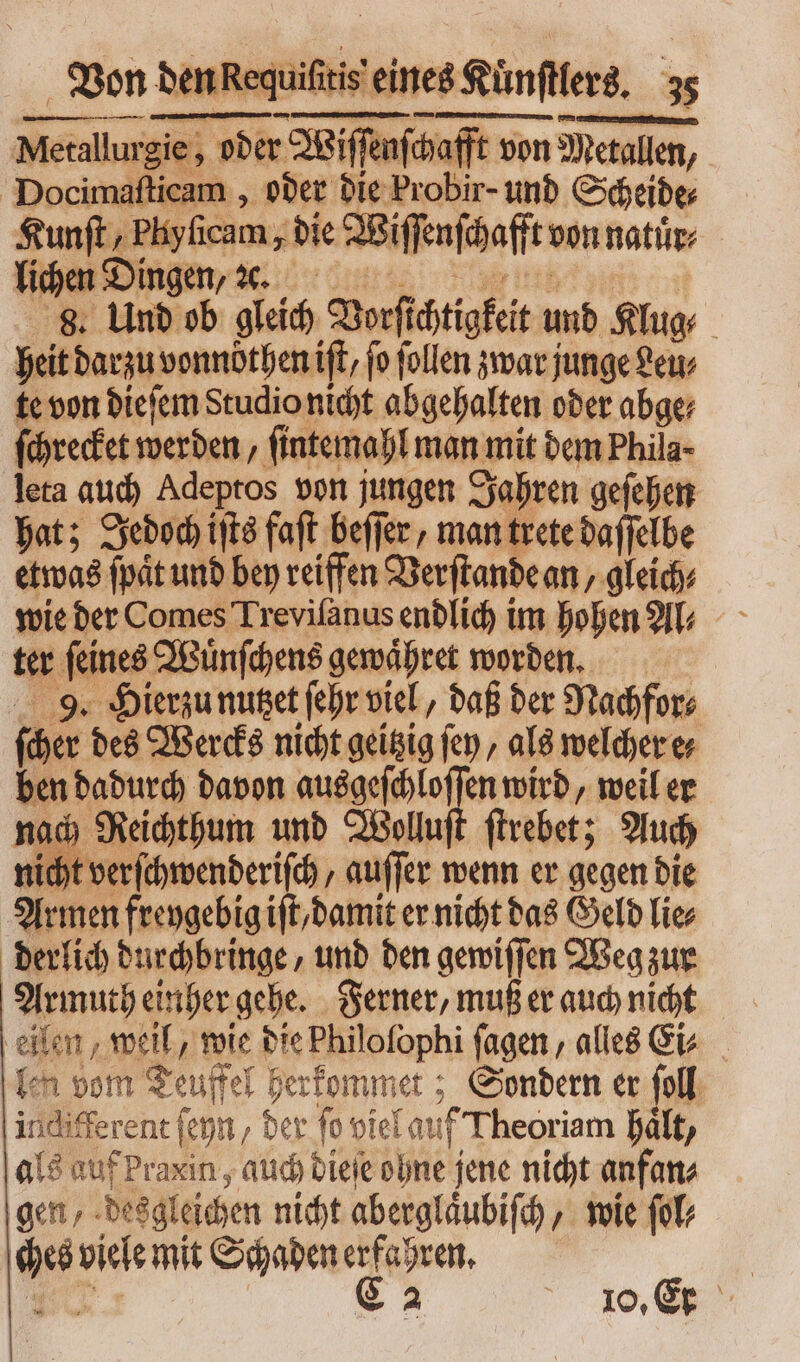 Metallurgie sie, oder : Wiſſenſ afchafft von Metallen, Docimaſticam, oder die Probir- und Scheide⸗ Kunſt , Plyſicam, die Wiſſenſchaft von natuͤr⸗ lic t n Ding en, 8. Und ab gleich Borfichtigfeit und Klug heit m vonnbthen ift, fo follen zwar junge Leu⸗ te von dieſem Studio nicht abgehalten oder abge; ſchrecket werden, ſintemahl man mit dem Phila- leta auch Adeptos von jungen Jahren geſehen hat; Jedoch iſts faſt beſſer, man trete daſſelbe etwas ſpaͤt und bey reiffen Verſtande an, gleich⸗ wie der Comes Treviſanus endlich im hohen Al⸗ ter ſeines Wuͤnſchens gewaͤhret worden. 9. Hierzu nutzet ſehr viel, daß der Nachfor⸗ ſcher des Wercks nicht geitzig fep , als welcher e⸗ ben dadurch davon ausgeſchloſſen wird, weil er nach Reichthum und Wollu ſtrebet; Auch licht verſchwenderiſch/ auffer wenn er gegen die Armen freygebig iſt/ damit er nicht das Geld lies derlich durchbringe, und den gewiſſen Weg zur Armuth einher gehe. Ferner, muß er auch nicht eilen, weil, wie die Philofophi fagen , alles Ei⸗ len vom Teuffel herkommet; Sondern er foll indifferent (cnn der ſo viel au f Theoriam hält, als auf Praxin , auch dieſe ohne jene nicht anfan⸗ gen, desgleichen nicht aberglaͤubiſch wie ſol⸗ pd net mit Schaden erfahren.