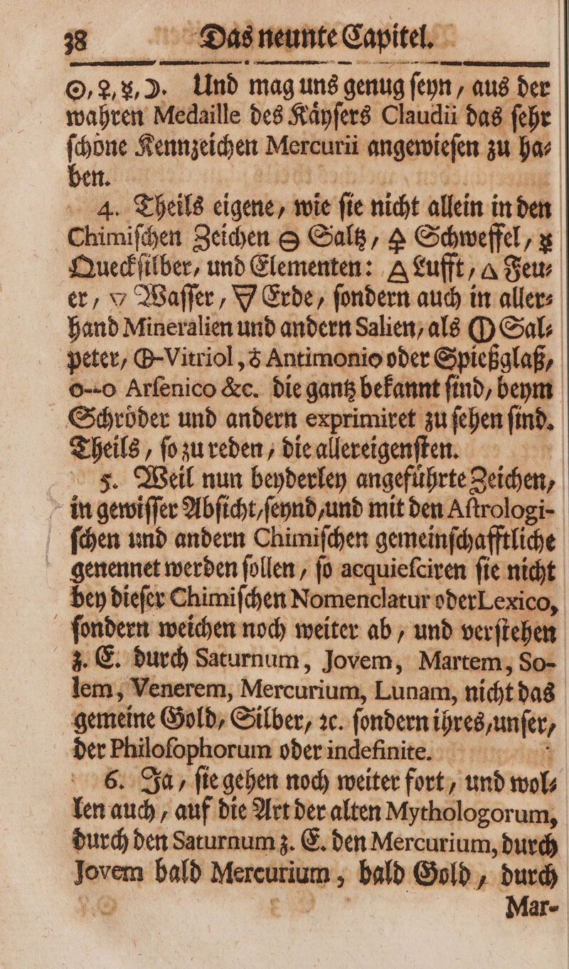 O,, u, D. Und mag uns genug ſeyn, aus der wahren Medaille des Kaͤyſers Claudii das ſehr [ done Kennzeichen Mercurii angewieſen zu ha⸗ 4. Theils eigene, wie fte nicht allein in den Chimiſchen Zeichen S Saltz, A Schweffel, u Queckſilber, und Elementen: A Luft, A Set. er, Y Waſſer, Y Erde, ſondern auch in aller⸗ hand Mineralien und andern Salien, als O Sal; peter, B-Vitriol ,& Antimonio oder Spießglaß, o Arfenico &c. die gantz bekannt find, beym Schröder und andern exprimitet zu ſehen find. Theils, ſo zu reden, die allereigenſten. 1 FJ. Weil nun beyderley angeführte Zeichen, in gewiſſer Abſicht/ ſeynd, und mit den Aftrologi- | ſchen und andern Chimiſchen gemeinſchafftliche genennet werden ſollen, (o acquieſciren fie nicht bey dieſer Chimiſchen Nomenclatur oder Lexico, ſondern weichen noch weiter ab, und verſtehen 3. E. durch Saturnum, Jovem, Martem, So- lem, Venerem, Mercurium, Lunam, nicht das gemeine Gold, Silber, 1c. ſondern ihres, unfer, der Philoſophorum oder indefinite. T 6. Ja, ſie gehen noch weiter fort, und wol⸗ len auch, auf die Art der alten Mythologorum, durch den Saturnum z. E. den Mercurium, durch Jovem bald Mercurium , bald Gold, durch ng pe Mar-