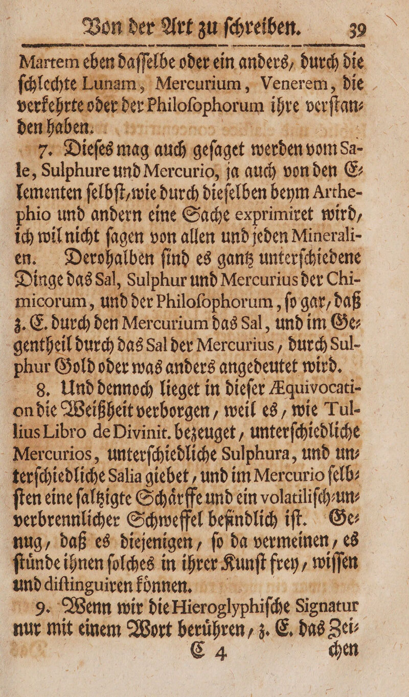 Martem eben daſſelbe oder ein anders / durch die chlechte Lunam; Mercurium, Venerem, die od erden Philofophorum ihre vertan. MR ies mag auch geſaget werden vom Sa- le, Sulphure und Mercurio, ja auch von ben E⸗ lementen ſelbſt, wie durch dieſelben beym Arthe- phio und andern eine Sache exprimiret wird, b. wil nicht ſagen von allen und jeden Minerali- Derohalben ſind es gantz unterſchiedene Dinge das Sal, Sulphur und Mercurius der Chi- micorum, und der Philoſophorum, ſo gar, daß 3. E. durch den Mercurium das Sal, und im Ge⸗ gentßeil il durch das Sal der Mercurius, durch Sul- in Gold ober was anders angedeutet wird. 8. Und dennoch lieget in biefer AÆquivocati- on die Weißheit verborgen, weil es, wie Tul- lius Libro de Divinit. bezeuget unterſchiedliche Mercurios, unterſchiedliche Sulphura, und un⸗ ; terſchiedliche Salia giebet und im Mercurio ſelb⸗ (ten eine ſaltzigte Schaͤrffe und ein volatiliſch un⸗ verbrennlicher Schweffel befindlich iſt. Ge; nug, daß es diejenigen, fo da vermeinen es ftünde ihnen ſolches in ihrer Kunſt fre, wiſſen ento diſtinguiren konnen. 9. Wenn wir die Hierogiyphiſche Signatur mu mit einem — berühren, z. E. das Zei⸗ C 4 chen