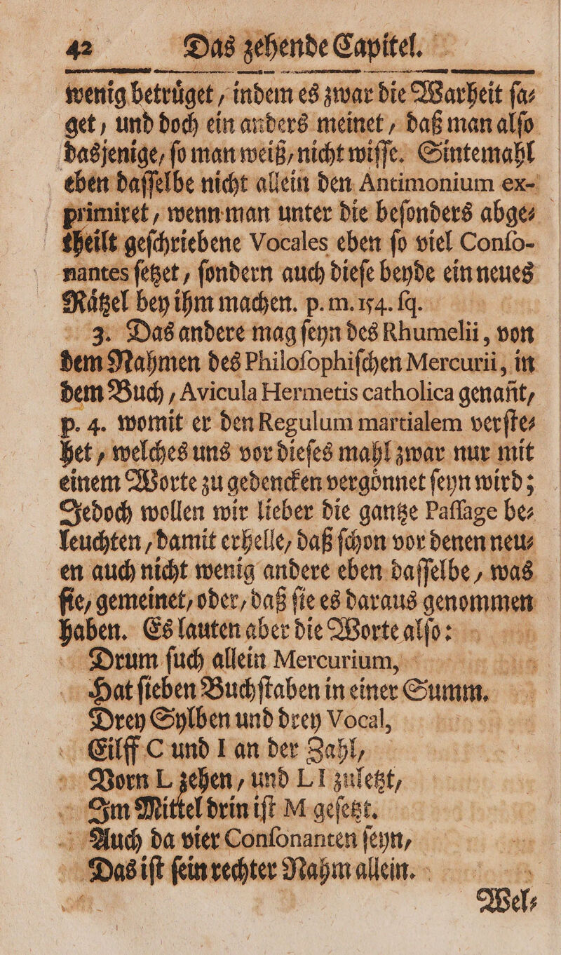 wenig betrüget ; indem es zwar die SU fv et, und doch ein anders meinet, daß man alſo pues b vedere eie meet | heil — Wortes — 0 viel Conſo- nantes ſetzet, ſondern auch dieſe beyde ein neues e bey ihm machen. p. m. 154. fq. | 3. Das andere mag ſeyn des Rhumelii , von der n Nahmen des Philoſophiſchen Mercurii , in dem Buch ‚Avicula Hermetis catholica genant, p. 4. womit er den Regulum martialem verftes het, welches uns vor dieſes mahl zwar nur mit einem Worte zu gedencken vergönnet ſeyn wird; Jedoch wollen wir lieber die gantze Paffage be⸗ leuchten, damit erhelle, daß ſchon vor denen neu⸗ en auch nicht wenig andere eben daſſelbe, was fie, gemeinet, ober, daß fie es daraus genommen haben. Es lauten aber die Worte atio: q Drum ſuch allein Mercurium, Hat ſieben Buchſtaben in einer Sum. Drey Sylben und drey Vocal, Eilff C und Lan der Zahl, 4 Vorn . sehen, und LI zuletzt, Im Mittel drin iſt M geſetzt. Auch se vier Conſonanten ſeyn, Das iſt ſein rechter Nahm allein. oe Wel⸗