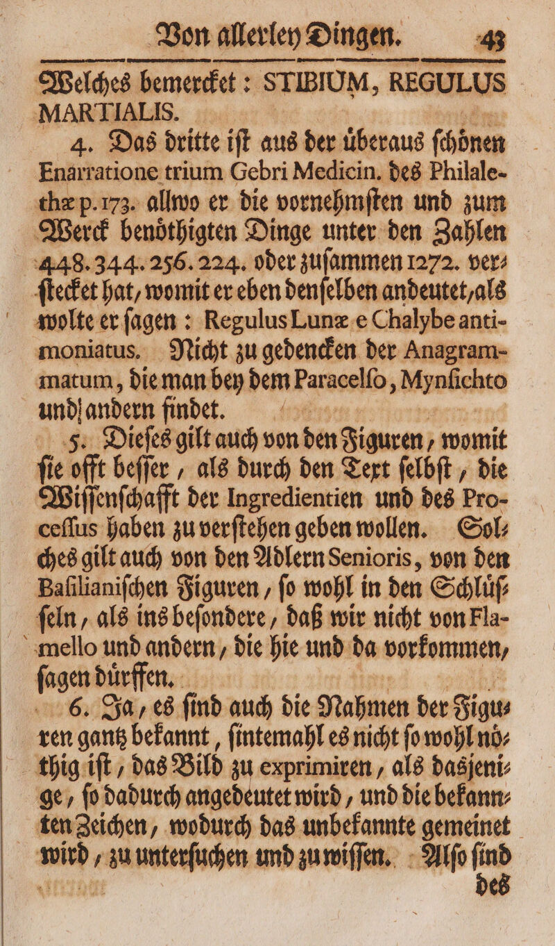 Von allerley Dingen. Welches bemercket: STIBIUM, REGULUS Ä MAR TIAL [IS. 4. Das dritte iſt aus der uͤberaus (mte Enarratione trium Gebri Medicin. des Philale- thæ p.175. allwo er die vornehmſten und zum Werck benoͤthigten Dinge unter den Zahlen 448.344. 256. 224. oder zuſammen 1272. ver⸗ ſtecket hat, womit er eben denſelben andeutet, als wolte er ſagen: Regulus Lunæ e Chalybe anti- moniatus. Nicht zu gedencken der Anagram- matum, die man bey dem Paracelfo á Mynfichto und! andern findet. (08 5. Dieſes gilt auch von bin Figuren, womit fie offt beſſer, als durch den Text ſelbſt, bie Wiſſenſchafft der Ingredientien und des Pro- ceflus haben zu verſtehen geben wollen. Sol⸗ ches gilt auch von den Adlern Senioris, von den Baſilianiſchen Figuren, ſo wohl in den Schluͤſ⸗ ſeln, als ins beſondere, daß wir nicht von Fla- ſagen dürfen. | 6. Ja, es fi nd auch die Nahmen der gig ren gantz bekannt, ſintemahl es nicht fo wohl no⸗ thig iſt, das Bild zu exprimiren, als das jeni⸗ ge, ſo dadurch angedeutet wird, und die bekann⸗ ten Zeichen, wodurch das unbekannte gemeinet ur , zu unten und zu wiſſen. Alſo -