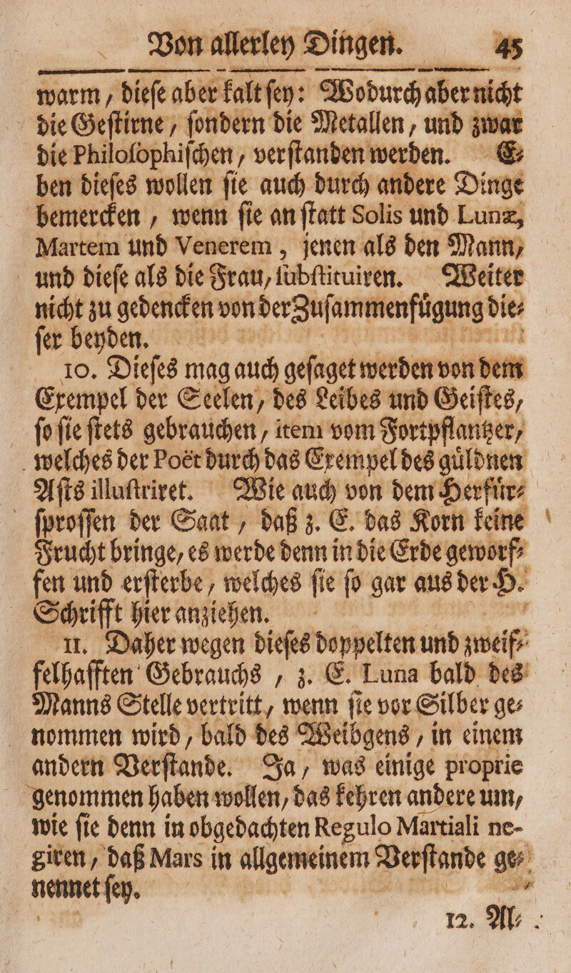 warm, / diese aber fai airo: Wodurcha abernidt die Geſtirne, ſondern die Metallen, und zwar die Philoſophiſchen, verſtanden werden. E⸗ ben dieſes wollen ſie auch durch andere Dinge bemercken, wenn ſie an ſtatt Solis und Lunæ, Martem und Venerem, jenen als den Mann, und dieſe als die Frau, lubſtituiren. Weiter nicht zu gedencken von der Zuſammenfügung bit fer beyden. 10. Dieſes mag auch geſaget werden von dem Exempel der Seelen, des Leibes und Geiſtes, ſo ſie ſtets gebrauchen, item vom Fortpflantzer, welches der Poet durch das Exempel des guͤldnen Aſts illuſtriret. Wie auch von dem Herfüͤr⸗ ſproſſen der Saat, daß z. E. das Korn keine Frucht bringe, es werde denn in die Erde geworf⸗ fen und erſterbe, welches ſie ſo gar aus der H. | u hier anziehen. Daher wegen dieſes doppelten und zwelf⸗ felbaſften Gebrauchs, z. E. Luna bald des Manns Stelle vertritt, wenn fie vor Silber go nommen wird, bald des Weibgens ‚in einem andern Verſtande. Ja, was einige proprie genommen haben wollen, das kehren andere um, wie ſie denn in obgedachten Regulo Martiali ne- giren, daß Mars in algemeinem Verſtande qu j | nennet ſey. d 12. Al⸗