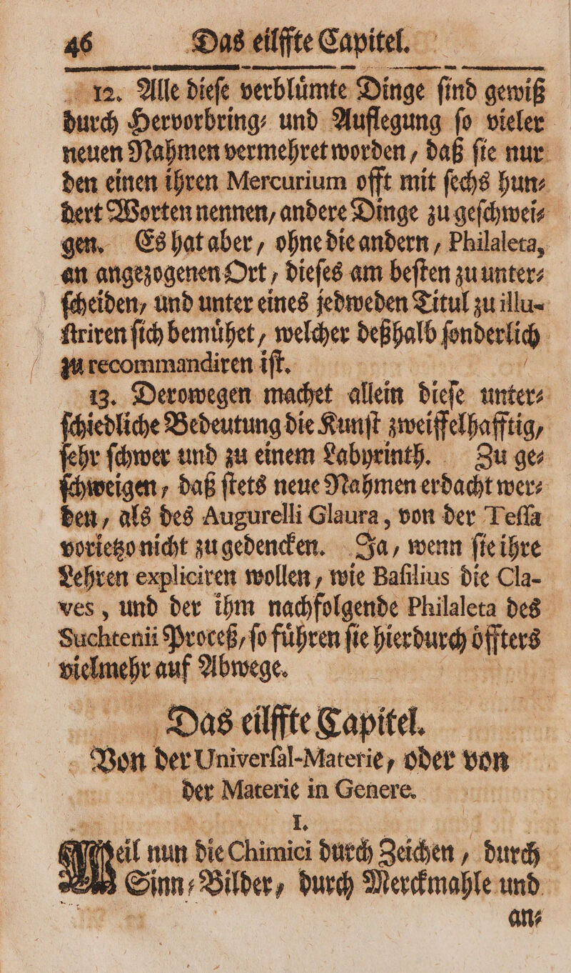 durch Hervorbring⸗ und Auflegung ſo vieler neuen Nahmen vermehret worden, daß fte nur den einen ihren Mercurium offt mit ſechs hun⸗ dert Worten nennen, andere Dinge zu geſchwei⸗ gen. Es hat aber, ohne die andern, Philalera, an angezogenen Ort, dieſes am beſten zu unter⸗ ſcheiden, und unter eines jedweden Titul zu illu⸗ | ftriren ſich bemuͤhet, welcher deßhalb ſonderlich mmandiren iſt. 13. Derowegen machet allein dieſe unter⸗ ſchiedliche Bedeutung die Kunſt zweiffelhafftig, ſehr ſchwer und zu einem Labyrinth. Zu ge⸗ ſchweigen daß ſtets neue Nahmen erdacht wer⸗ den, als des Augurelli laute, von der Tefla vorietzo nicht zu gedencken. Ja, wenn ſie ihre Lehren expliciren wollen, wie Bafilius die Cla- ves, und der ihm nachfolgende Philaleta des Suchtenii Proceß,fo führen fie hierdurch mes | vn auf Abwege. ; Das eilffte Kapitel. den der Univerſal- Materie, oder von der Materie in Genere. x I. | e tal il nun die Chimici durch gehen T durch | Med Pim Bier, durch Merckmahle und * an⸗