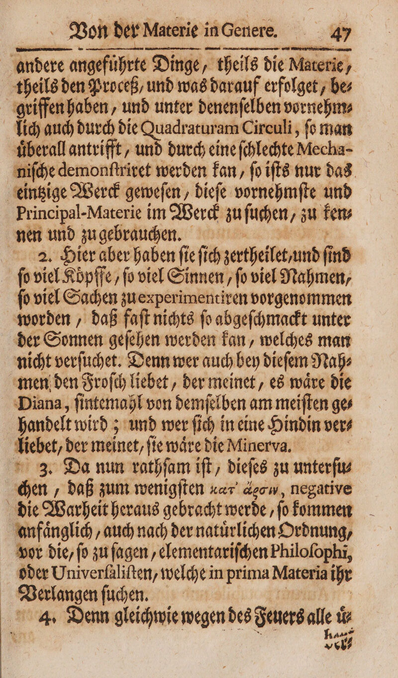 andere angeführte Dinge, | theils die Materie, y theils ben Proceß und was darauf erfolget, be; griffen haben, und unter denenſelben vornehm⸗ lich auch durch die Quadraturam Circuli , fo man uͤberall antrifft, und durch eine ſchlechte Mecha- niſche demonftritet werden kan, ſo iſts nur das eintzige Werck geweſen, dieſe vornehmſte und Principal- Materie im Werd n ſuchen zu few | nen und zu gebrauchen. 2. Hier aber haben ſie [ib zerthelte mb find ſo viel Koͤpffe, fo viel Sinnen, fo viel Nahmen, fo viel Sachen zu enperimentiren vorgenommen worden, daß faſt nichts ſo abgeſchmackt unter der Sonnen geſehen werden kan, welches man nicht verſuchet. Denn wer auch bey dieſem Nah⸗ men den Froſch liebet, der meinet, es waͤre die Diana, ſintemahl von demſelben am meiſten ges handelt wird; und wer ſich in eine Hindin ver⸗ Net der meinet, ſie waͤre die Minerva. 3. Da nun rathſam ift dieſes zu unterſu⸗ Gen „daß zum wenigſten xac decw, negative anfaͤnglich, auch nach der natürlichen Ordnung, vor bic, (o zu ſagen, elementariſchen Philofophi, oder Univerſaliſten, welche in prima Materia ihr deere a ſuchen. 4. Denn gleichwie wegen des Feuers alle i ur tt