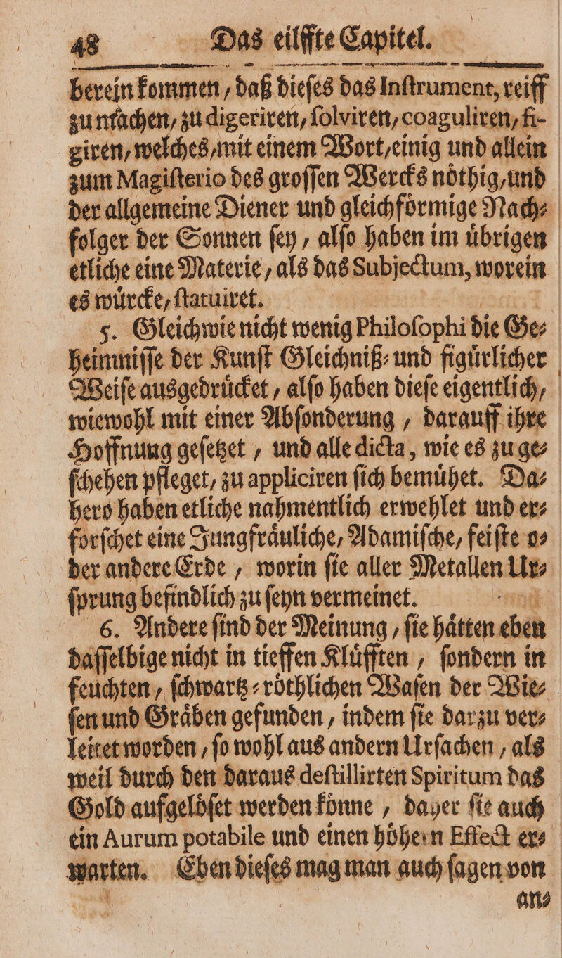 heimniſſi Weiſe ausgedruͤcket, alſo haben dieſe eigentlich, wiewohl mit einer Abſonderung, darauff ihre Hoffnung geſetzet, und alle dicta , wie es zu ge ſchehen pfleget, zu appliciren ſich bemuͤhet. Da⸗ hero haben etliche nahmentlich erwehlet und er⸗ forſchet eine Jungfraͤuliche, Adamiſche, feiſte o⸗ der andere Erde, worin ſie aller Metallen Ur⸗ ſprung befindlich zu ſeyn vermeinet. 6. Andere ſind der Meinung, ſie haͤtten eben daſſelbige nicht in tieffen Kluͤfften, ſondern in feuchten, ſchwartz⸗ röthlichen Waſen der Wie ſen und Graͤben gefunden, indem ſie darzu ver⸗ leitet worden, ſo wohl aus andern Urſachen, als weil durch den daraus deftillirten Spiritum das Gold aufgeloͤſet werden konne, daher ſie auch ein Aurum potabile und einen höhe n Effect a warten. Eben dieſes mag man auch ſagen von iw. | | an⸗