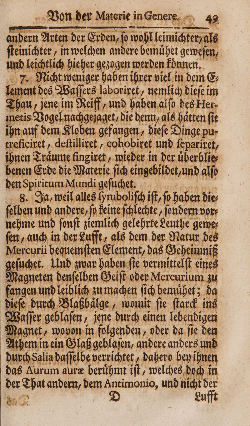 : * 7. a d. IIT Var Sr DS 31545. : lement des Waſſers laboriret, nemlich dieſe im Thau, zene im Reiff, und haben alfo. des Her- metis Vogel nachgejaget, die denn, als hätten fit ihn auf dem Kloben gefangen, dieſe Dinge pu- treficiret, deftilliret , cohobiret und fepariret, m Träume fingiret , wieder in der uͤberblie⸗ benen Erde die Materie ſich eingebildet, und alf den Spiritum Mundi geſuchet. wa ^ 4 8. Ja, weil alles (ymibolifd it, fo haben bie ſelben und andere, fo keine chlechte, fondern vor: nehme und ſonſt ziemlich gelehrte Leuthe gewe⸗ ſen, auch in der Lufft, als dem der Natur des Mercurii bequemſten Element, das Geheimniß eſuchet. Und zwar haben ſie vermittelſt eines Magneten denſelben Geiſt oder Mercurium. zu fangen und leiblich zu machen fid) bemuͤhet; da dige durch Blaßbälge, womit fie flard ins affer geblaſen, jene durch einen lebendigen Magnet / wovon in folgenden, oder da fie den Athem in ein Glaß geblaſen, andere anders unb durch Salia daſſelbe verrichtet, dahero bey ihnen das Aurum auræ beruͤhmt iſt, welches doch in der That andern, dem Antimonio, und nicht der 90 D Lufft