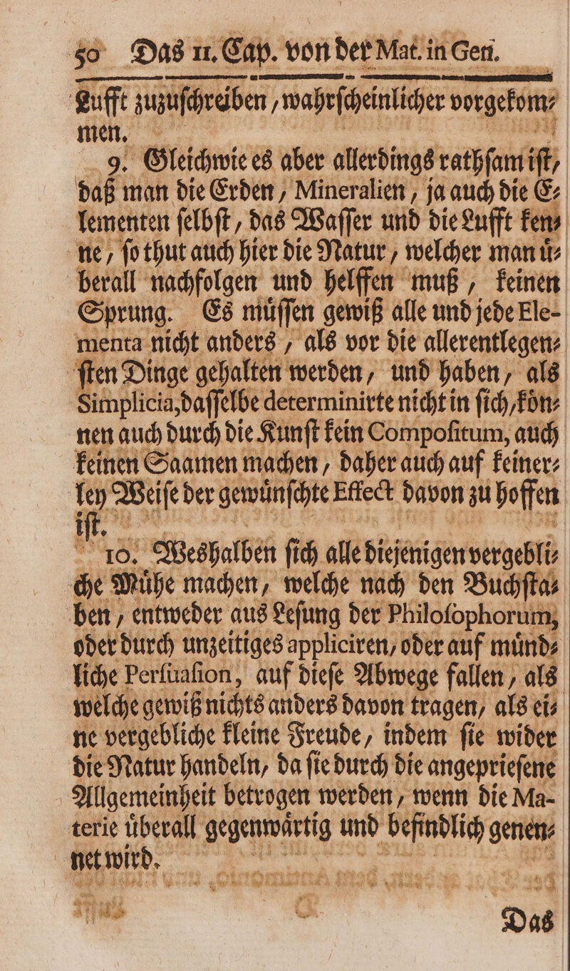 Lufft zuzuſchräben ‚wahefepeinlicher geb, men. 9. Gleichwie es aber allerdings rathſam iſt daß man die Erden, Mineralien, ja auch die E⸗ lementen ſelbſt, das Waſſer und die Lufft ken ne / ſo thut auch hier die Natur, welcher man uͤ⸗ berall nachfolgen und helffen muß, keinen Sprung. Es muͤſſen gewiß alle und jede Ele- menta nicht anders, als vor die allerentlegen⸗ ſten Dinge gehalten werden, und haben, als ö implicia, daſſel elbe determinirte nicht in ſich/koͤn⸗ nen auch durch die Kunſt kein Compofitum, auch keinen Saamen machen, daher auch auf keiner⸗ ley Weise der gewünschte Effect davon zu hoffen 6, Fn iſt 10. Weshalben ſich alle Diejenigen vergl che Mühe machen, welche nach den Buchſta⸗ ben, entweder aus Leſung der Philofophorum, oder durch unzeitiges appliciren, oder auf muͤnd⸗ liche Perfuafion, auf dieſe Abwege fallen, als welche gewiß nichts anders davon tragen, als ei⸗ ne vergebliche kleine Freude, indem ſie wider die Natur handeln, da ſie durch die angeprieſene Allgemeinheit betrogen werden, wenn die Ma- terie überall gegenwärtig und Ann genen | t wird. FK d. ret 6^3 4 cu e E m n  4 m ut een REEL RENI 2 ^ wit 9 W e e K e . n i A | gu . 8 31 :u flu « 1 D ^ $