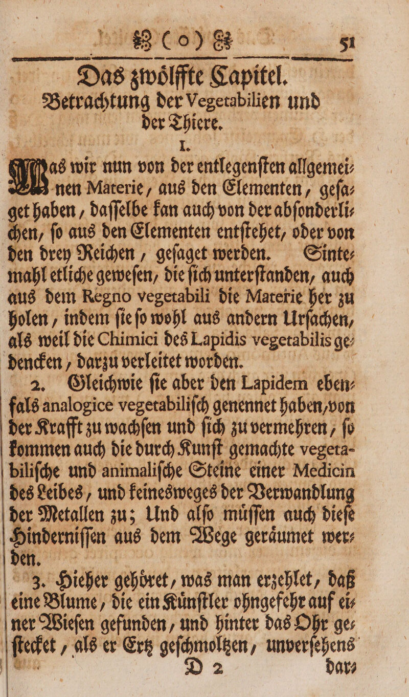 Das zwoͤlſfte Capitel. E ber Vegetabilien und e. ber (€ * A Ku» M wir nun von bá entlegenſten allgeme M nen Materie, aus den Elementen, geſa⸗ get haben, daffelbe kan auch von der abſonderli⸗ chen, fo aus den Elementen entſtehet, oder von den drey Reichen, geſaget werden. Sinte⸗ mahl etliche geweſen, die ſich unterſtanden, auch aus dem Regno vegetabili die Materie her zu holen, indem ſie ſo wohl aus andern Urſachen, als weil die Chimici des Lapidis vegetabilis ge⸗ dencken, darzu verleitet worden. 2. Gleichwie fie aber den Lapidem ebay fals analogice vegetabiliſch genennet haben, von der Krafft zu wachſen und fid) zu vermehren, fo kommen auch die durch Kunſt gemachte vegeta⸗ biliſche und animaliſche Steine einer Medicin des Leibes, und keinesweges der Verwandlun Si Metallen zu; Und alfo muͤſſen auch diet inderniffen aus dem Wege geraͤumet wer⸗ 3. Hieher gehoͤret, was man ersehlet, daß eine Blume, die ein Kuͤnſtler ohngefehr auf ei ner Wieſen gefunden, und hinter das Ohr ges | ſtecket / als er Gre een, — | | dar⸗