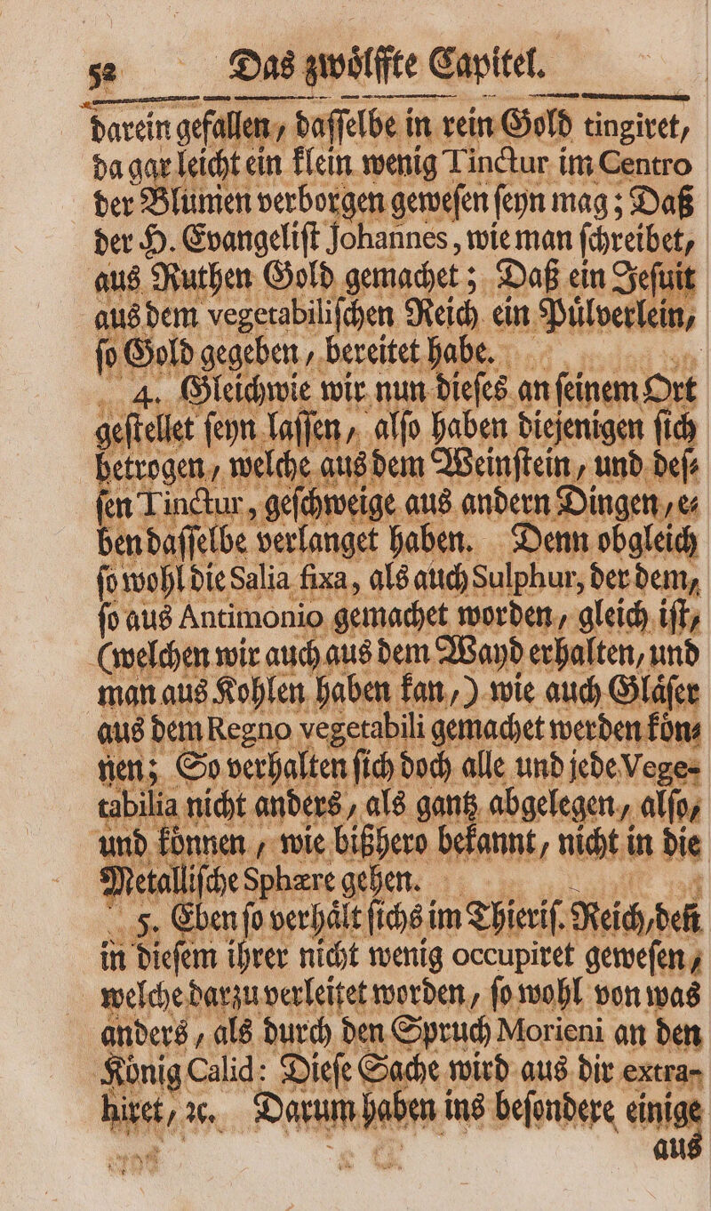 | E Das quitte cartel. 77777 ²˙ m ü! m — — darein darein gefalle en / daſſelbe in rein Gold inzittt; da gar leicht ein klein wenig Linctur im Centro der Blumen verborgen geweſen ſeyn mag; Daß der H. Evangeliſt Johannes, wie man ſchreibet, aus Ruthen Gold gemachet; Daß ein Jeſuit aus dem vegerabilifhen Reich ein Puͤlverlein, ſo Gold gegeben, bereitet habe. e | 4. Gleichwie wir nun dieſes an ſeinem Ort geſtellet ſeyn laſſen, alſo haben diejenigen ſich betrogen, welche aus dem Weinſtein, und deſ⸗ fen Tinctur, ae aus andern Dingen e⸗ ben da ſſelbe verlanget haben. Denn obgleich fo wohl die Salia fixa, als auch Sulphur, der dem, ſo aus Antimonio gemachet worden, gleich ift (welchen wir auch aus dem Wayd erhalten, und man aus Kohlen haben kan,) wie auch Glaͤſer aus dem kegno vegetabili gemachet werden füns nen; So verhalten fid doch alle und jede Vege⸗ tabilia nicht anders „als gantz abgelegen » alfo, und können, wie bißhero bekannt, nicht i in die ) etalliſche Sphære onis 3i F. Eben P verhält ſichs im Thieriſ. Reich den | in dieſem i hrer nicht wenig occupiret geweſen, welche darzu verleitet worden, ſo wohl von was anders, als durch den Spruch Morieni an den König Calid: Dieſe Sache wird aus dir extra-