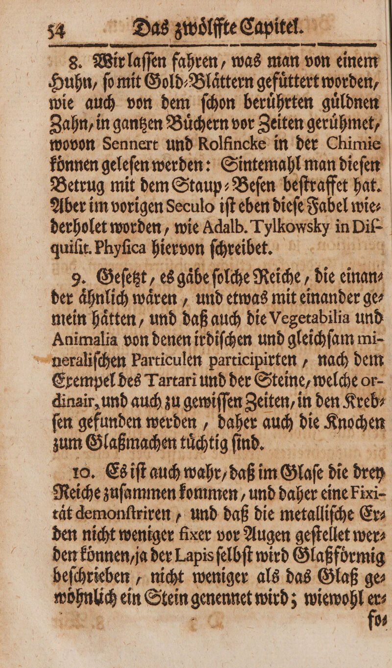 das zwoͤlffte Capite. — 8. Wir m pom ‚was nian von einem Huhn, ſo mit Gold⸗Blaͤttern gefüttert worden, wie auch von dem ſchon beruͤhrten guͤldnen Zahn, in gantzen Buͤchern vor Zeiten geruͤhmet, wovon Sennert und Rolfincke in der Chimie können geleſen werden: Sintemahl man dieſen Betrug mit dem Staup⸗Beſen beſtraffet hat. Aber im vorigen Seculo ift eben dieſe Fabel wie derholet worden, wie Adalb. Tylkowsky in Dif- | quiſit. Phyfica hiervon ſchreibet. 9. Geſetzt, es gäbe ſolche Reiche, die einan⸗ der ähnlich waͤren, und etwas mit einander ge⸗ mein haͤtten, und daß auch die Vegetabilia unb Animalia von denen irdiſchen unb gleichſam mi- neraliſchen Particulen participirten, nach dem Exempel des Tartari und der Steine, welche or- dinair, und auch zu gewiſſen Zeiten, in den Kreb⸗ ſen gefunden werden, daher auch die Knochen zum Glaßmachen tuͤchtig ſind. I 10. Es iſt auch wahr/ daß im Glaſe die bie Reiche zuſammen kommen, und daher eine Fixi- Be demonſtriren, und daß die metallifche Er⸗ den nicht weniger fixer vor Augen geftellet wer⸗ den können / ja der Lapis ſelbſt wird Glaßformig beſchrieben, nicht weniger als das Glaß ge ; 94