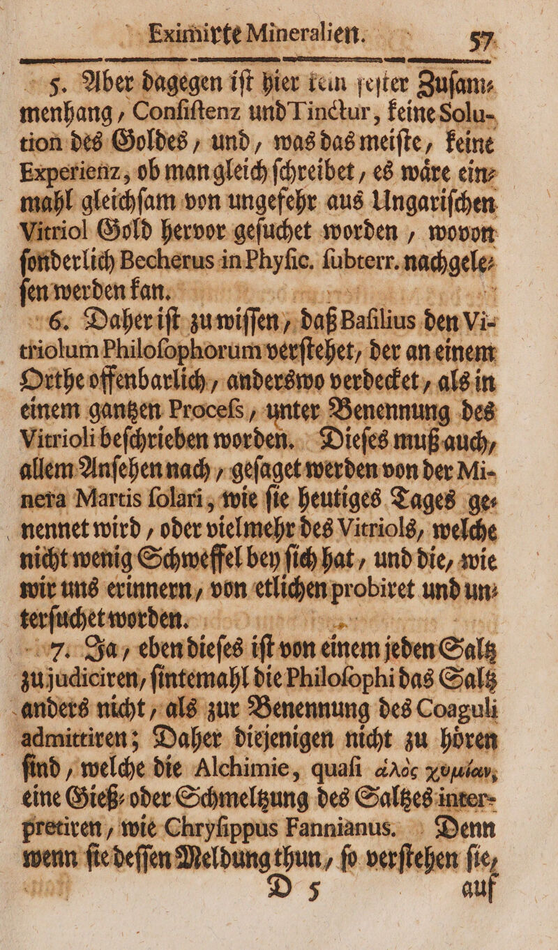 ExirhivteMineralien. os i pm T vm ift pier fein wen Zuſam⸗ menhang „Conſiſtenz und Tinctur, keine Solu- tion des Goldes, und, was das meiſte, keine Experiemz, ob man gleich ſchreibet, es wäre ein⸗ mahl gleichſam von ungefehr aus Ungariſchen Vitriol Gold hervor geſuchet worden, wovon ſonderlich Becherus in | Phyfic. fübterr. nachgele⸗ ſen werden kann n 6. Daher iſt — „daß Bafilius. den vi⸗ | tishem he phorum verſtehet, der an einem Orthe offenb arlich » wo verdecket, als in nem gantzen Procefs , unter Benennung des it obibefhwiehen — Dieſes muß auch, allem Anſehen nach geſaget werden von der Mi- nera Martis ſolari, wie ſie heutiges Tages ge nennet wird „oder vielmehr des Vitriols, welche enig Schwefel bey fid) hat, und die, wie wir uns erinnern, von etlichen, bee abiret unb un xttootben. do lei Ja, eben dieſeh iſt vn ei einem jeden Salz zujudiciren, ſintemahl die Philofophi das Saltz anders nicht, als zur Benennung des Coaguli admittiren; Daher diejenigen nicht zu hoͤren finb, welche die Alchimie, quafi e xoſulas, eine Gieß⸗ oder Schmeltzung des Saltzes i inter pretiren, wie Chryſippus Fannianus. Denn wenn * aan De ‚ß verſtehen a