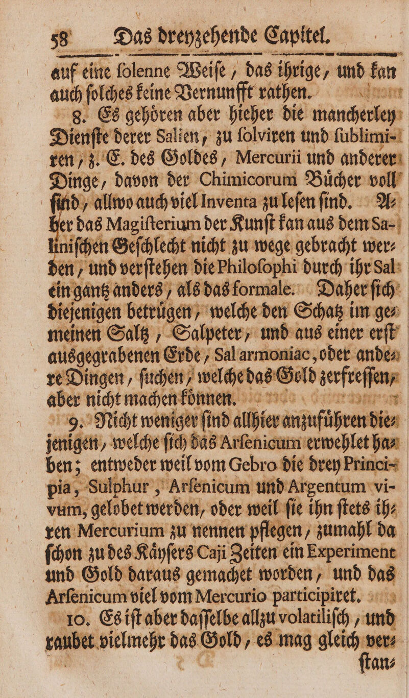 SSS ——— 2 ——̃ —— auf eine folenne lenne Weife , „das ihrige, und kan auch ſolches keine Vernunfft rathen. 8. Es gehören aber hieher die mancherley dienſte derer Salien, zu folviren und ſublimi- ren „z. E. des Goldes, Mercurii unb anderer Dinge, davon der Chimicorum Buͤcher — ſind / allwo auch viel Inventa zu leſen ſind. er das Magiſterium der Kunſt kan aus —— 1 niſchen Geſchlecht nicht zu wege gebracht wer⸗ den, und verſtehen die Philofophi durch ihr Sal ein gantz anders, als das formale. Daher ſich diejenigen betrugen, welche den Schatz im ge⸗ meinen Saltz, Salpeter, und aus einer erſt ausgegrabenen Erde, Sal armoniac, oder ande⸗ re Dingen, ſuchen, welch das Gold Lerffeffen aber nicht machen konnen. x | 9. Nicht weniger (inb dh tevanufüh ven dies jan gen, welche fid das Arlenicum erwehlet ha⸗ ben; entweder weil vom Gebro die drey Princi⸗ pia, Sulphur, Arſenicum und Argentum vi- | vum, gelobet werden, oder weil fie ihn ſtets ih⸗ ren Mercurium zu nennen pflegen, zumahl da ſchon zu des Kaͤyſers Caji Zeiten ein Experiment und Gold daraus gemachet worden, und a | Arfenicum viel vom Mercurio participiret. 10. Es iſt aber daſſelbe allzu volatiliſch, und sanbe deines pu * es mag u = 1 an⸗