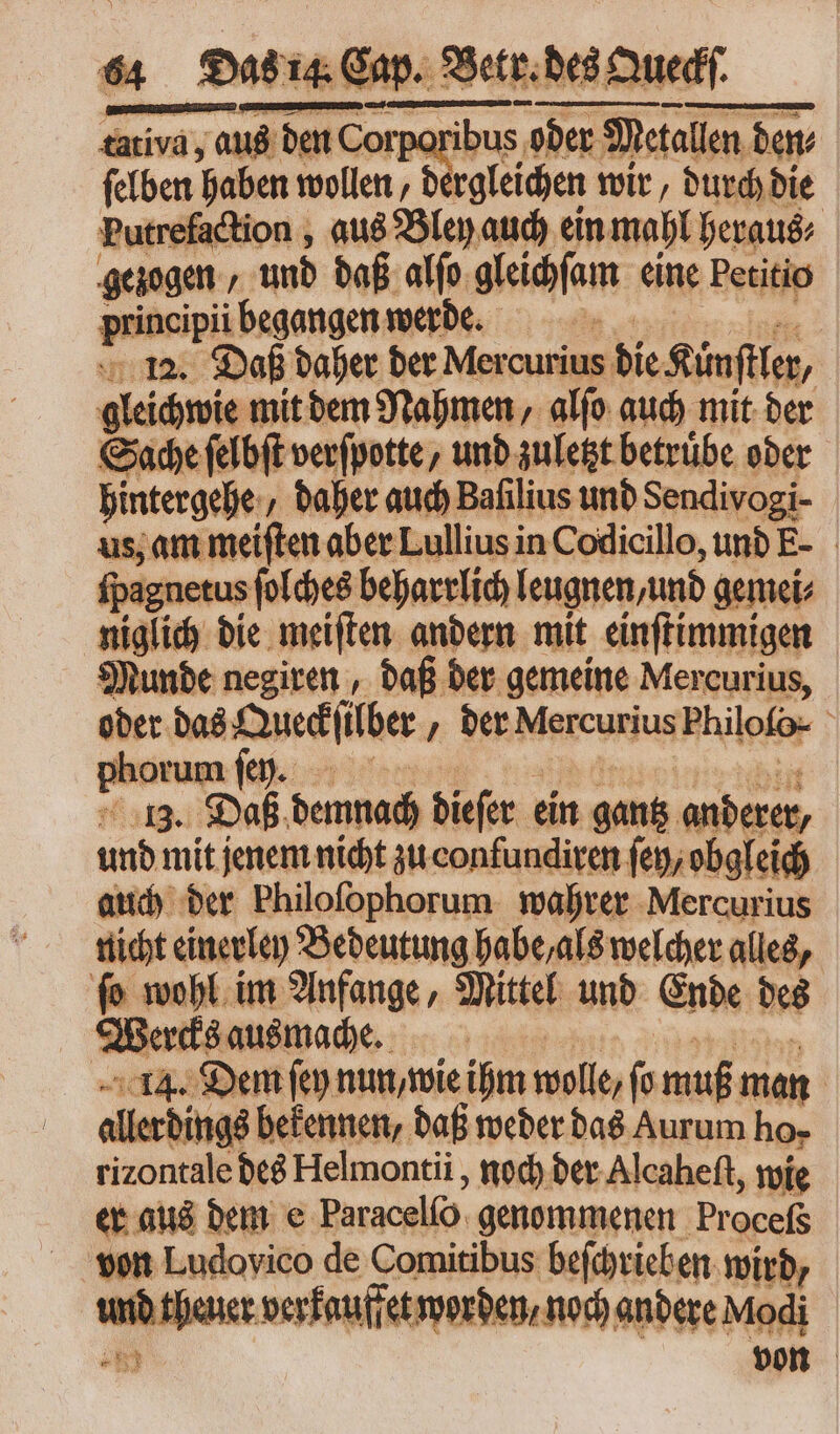 tativa, aus den Corporibus oder Metallen dem felben haben wollen, d gleichen wir, durch die xtrefaction , aus Bley auch ein mahl heraus⸗ gezogen / und daß alſo gleichſam eine Petitio principii begangen werde. li 12. Daß daher der Mer curius die Künſtler, gleicwie mit dem Nahmen, alſo auch mit der Sache ſelbſt verſpotte, und zuletzt betruͤbe oder hintergehe⸗ daher auch Bafilius und Sendivogi- us, am meiften aber Lullius in Codicillo, und E- ſpagnetus ſolches beharrlich leugnen, und gemei⸗ niglich die meiſten andern mit einſtimmigen Munde negiren , daß der gemeine Mer curius, oder. das Queckſülber „ der Mercurius Philofo- inim um fep. 13. Daß demnach dieſer e ein gantz anderer, und mit jenem nicht zu confundiren ſey/ obgleich auch der Philofophorum wahrer Mercurius nicht einerley Bedeutung habe, als welcher alles, ſo wohl im Anfange, Mittel und Ende des 2 ercks ausmache. 14. Dem fen nun, wie ihm wolle, fo muß man | allerdings bekennen, daß weder das Aurum ho- rizontale des Helmontii , noch der Alcaheſt, wie er aus dem e Paracelío. genommenen Pr aceto vn! 22 de Comitibus beſchrieben wird, und theuer verkauffet worden / noch andere Modi * von