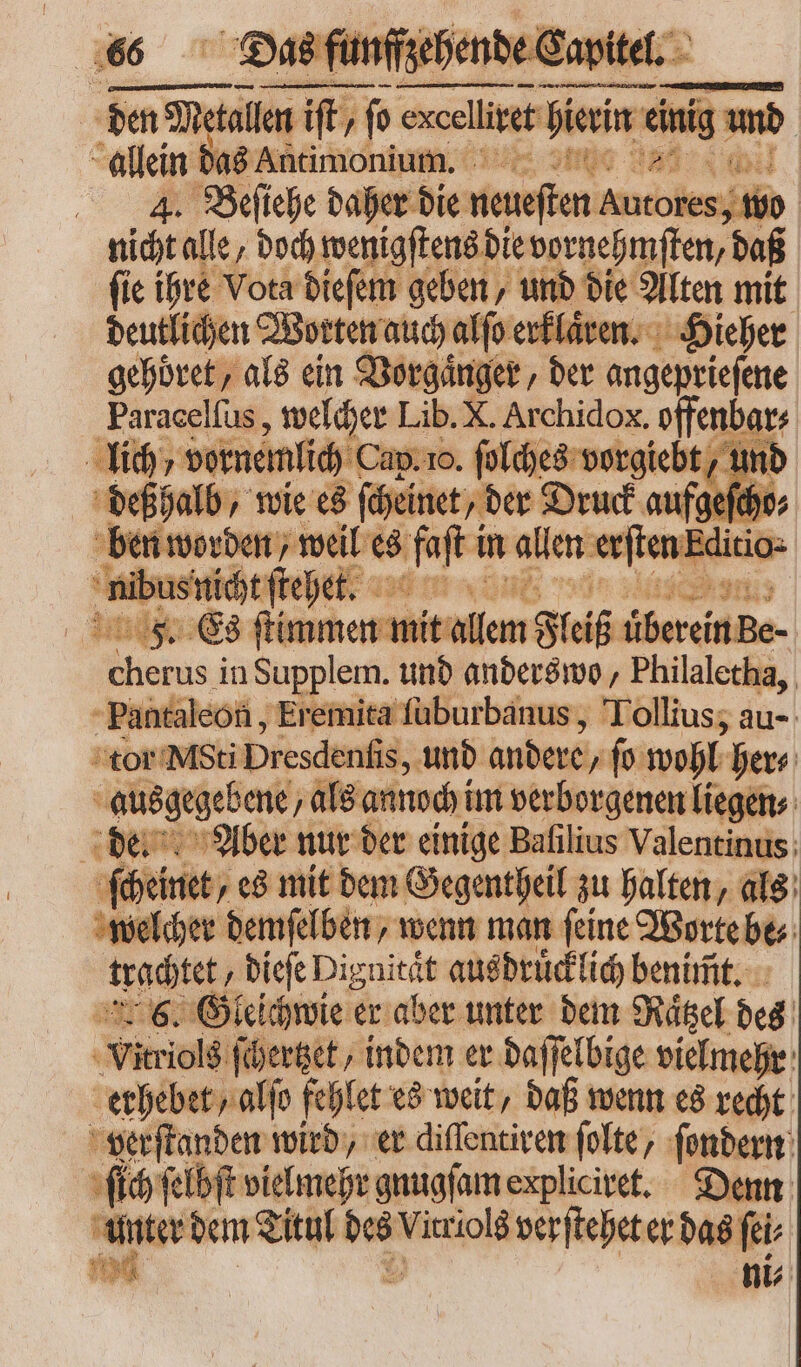 allein das Antimonium. TU 4̃. Befiche daher die neueſten iile , wi nicht alle, bod) wenigſtens die vornehmſten, boí fie ihre Vota dieſem geben, und E Alten mit deutlichen Worten auch alſo erklaͤren. Hieher gehoͤret, als ein Vorgaͤnger, der 8 Paracelſus, welcher Lib. X. Archidox. offenbars lich vornemlich Cap. vo. ſolches vorgiebt, und deß halb, wie es ſcheinet „der Druck auf; eſcht ben worden, weil es fft i in allen eren. Editio- | as teet. — à F. Es ſtimmen mit allem Fleiß übereinBe- Missas in Supplem. und anderswo, Philaletha, Pantaleon, Eremita ſuburbanus, Tollius, au- tor Msti Dresdenſis, und andere, fo wohl: her⸗ s ausgegebene, als annoch im verborgenen liegen⸗ de. Aber nur der einige Bafilius Valentinus: ſcheinet, es mit dem Gegentheil zu halten, als welcher demſelben, wenn man ſeine Worte be⸗ trachtet „dieſe Dignitaͤt aus druͤcklich benimmt. 6. Gleichwie er aber unter dem Raͤtzel des N ſchertzet, indem er daſſelbige vielmehr erhebet/ alfo fehlet es weit, daß wenn es recht AH vid wird, er diffentiven folte, ſondern ſich ſelbſt vielmehr gnugſam expliciret. Denn - dem Titul  Virriolá verſtehet er das fei 9d ni⸗