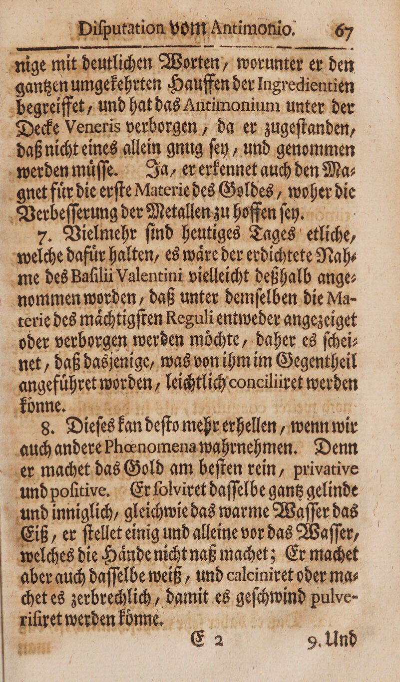 nige mid Worten / worunter er den gantzen umgekehrten Hauffen der Ingredientien : — und hat das Antimonium unter der Decke Veneris verborgen, da er zugeſtanden, daß nicht eines allein gnug fen , und genommen werden muͤſſe. Ja, er erkennet auch den Mas gnet fuͤr die erſte Materie des Goldes, woher die 8 Verbeſſerung der Metallen zu hoffen fep. 7. Vielmehr ft ſind heutiges Tages etliche, welche dafür halten, es waͤre der erdichtete Nah⸗ me des Bafilii Valentini vielleicht deßhalb ange⸗ nommen worden, daß unter demſelben die Ma- terie des maͤchtigſten Reguli entweder angezeiget oder verborgen werden mochte, daher es ſchei⸗ net, daß dasjenige, was von ihm im Gegentheil angeführet! worden „leichtlich consiliir werden könne. 8. „Dieſes hs deſto mehr erhellen, „ wenn wir auch andere Thoenomena wahrnehmen. Denn er machet das Gold am beſten rein, privative und poſitive. Er ſolviret daſſelbe gantz gelinde und inniglich, gleichwie das warme Waſſer das Eiß, er ſtellet einig und alleine vor das Waſſer, welches die Haͤnde nicht naß machet; Er machet aber auch daſſelbe weiß, und calciniret oder ma⸗ chet es zerbrechlich, damit es geschwind pulve- riſiret werden könne. TE Ä