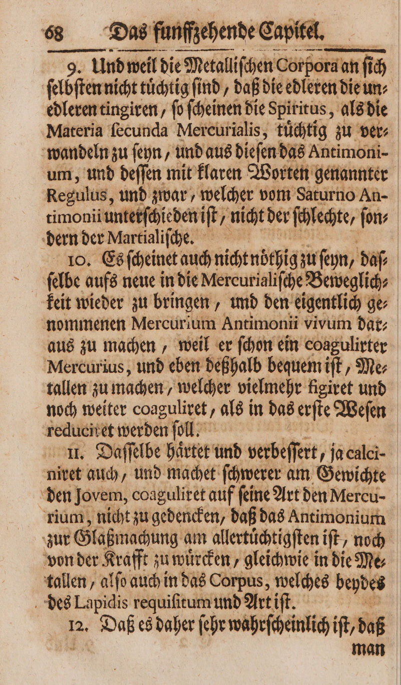 Das das funſehende € Capitel. 9. Und weil die Metalliſchen en ah un ch gab ſtennich tuͤchtig find, daß die edleren die un⸗ edleren tingiren, ſo ſcheinen die Spiritus, als die Materia fecunda Mereurialis, fuͤchtig zu ver⸗ wandeln zu ſeyn, und aus dieſen das Antimoni- um, und deſſen mit klaren Worten genannter Regulus, und zwar, welcher vom Saturno An- timonii unterſchieden ift; ö nicht der ſchlechte, fon dern der Martialifche, 1 M on Es fheinet auch nichtnöthigzuſeyn, dafs ſelbe aufs neue in die Mercurialifche Beweglich⸗ keit wieder zu bringen, und den eigentlich ge⸗ nommenen Mercurium Antimonii vivum Dat aus zu machen, weil er ſchon ein coagulirter Mercurius, und eben deßhalb bequem iſt, Me⸗ tallen zu machen welcher vielmehr figiret und noch weiter coagulitet , als in das erſte Weſen | reducitet werden ſoll. Ul. Daſſelbe haͤrtet und verbeſſert, ja calci⸗ niret auch, und machet ſchwerer am Gewichte den Jovem, coaguliret auf feine Art den Mercu- rium, nicht zu gedencken, daß das Antimonium zur Glaßmachung am allertuͤchtigſten iſt, noch von der Krafft zu wuͤrcken gleichwie in die Me⸗ tallen, alſo auch in das Corpus, welches beydes des Lapidis requiſitum und Art iſt. 12. Daß es daher ſehr wahrſcheinlich ift, daß man
