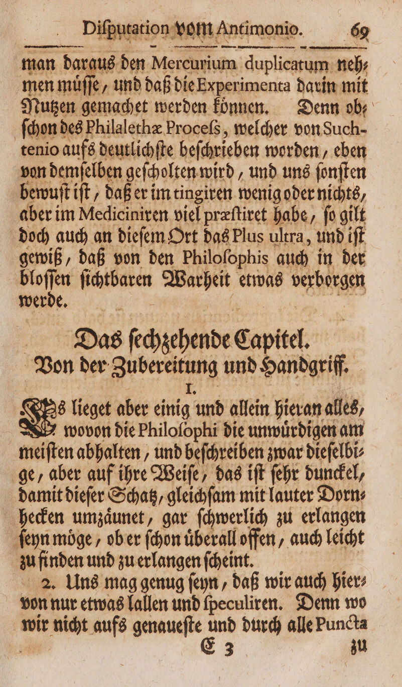 : — — —— man daraus den Mercurium duplicatum neh; men muͤſſe / und daß die Experimenta darin mit Nutzen gemachet werden koͤnnen. Denn ob ſchon des Philalethæ Proceſs, welcher von Such- tenio aufs deutlichſte beſchrieben worden, eben von demſelben geſcholten wird, und uns ſonſten bewuſt ift / daß er im tingiren wenig oder nichts aber im Mediciniten viel prafliret habe, fo gilt doch auch an dieſem Ort das Plus ultra, und ift gewiß, daß von den Philoſophis auch in der i ſichtbaren Warheit etwas verborgen . e eee Dias ſechzehende Capitel. Von der Zubereitung und Handgriff. 2 I. Das lieget aber einig und allein hieran alles, wovon die Philoſophi die unwuͤrdigen am meiſten abhalten, und beſchreiben zwar dieſelbi⸗ ge, aber auf ihre Weiſe, das iſt ſehr dunckel, damit dieſer Schatz, gleichſam mit lauter Dorn⸗ hecken umzaͤunet, gar ſchwerlich zu erlangen ſeyn möge , ob er (don überall offen, auch leicht zu finden und zu erlangen ſcheint. l 2. Uns mag genug ſeyn, daß wir auch hier⸗ von nur etwas lallen und ſpeculiren. Denn wo wir nicht aufs genaueſte 2 durch alle Puncta r 3 zu
