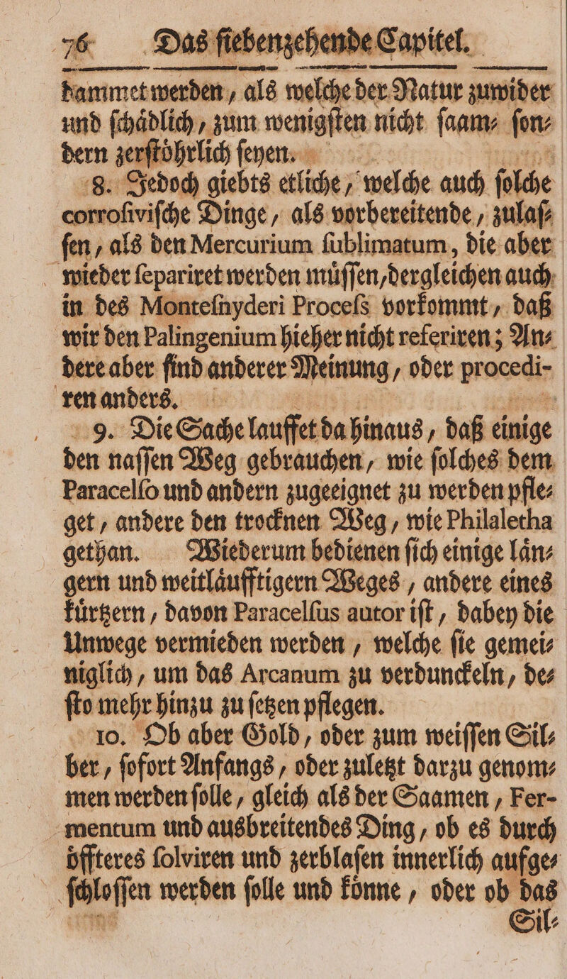 2 , , T pem ber Nalur zuwider und ſchaͤdlich, zum wenigſten nicht ſaam⸗ fm dern zerſtoͤhrlich ſeyen. «gi: Jedoch giebts etliche / welche auch he corrofivifche Dinge, als vorbereitende, zulaſ⸗ fen, als den Mercurium ſublimatum, die aber wieder ſepariret werden muͤſſen, dergleichen auch in des Monteſnyderi Proceſs vorkommt, daß wir den Palingenium hieher nicht referiren; An⸗ dere aber find anderer Meinung, oder procedi- ren anders. 9. Die Sache lauffet da hinaus, daß einige den naſſen Weg gebrauchen, wie ſolches dem Paracelío und andern zugeeignet zu werden pfle⸗ get, andere den trocknen Weg, wie Philaletha gethan. Wiederum bedienen ſich einige laͤn⸗ gern und weitlaͤufftigern Weges, andere eines kuͤrtzern, davon Paracelſus autor iſt, dabey die Unwege vermieden werden, welche ſie gemei⸗ niglich, um das Arcanum zu verdunckeln, de⸗ fto mehr hinzu zu ſetzen pflegen. 10. Ob aber Gold, oder zum weiſſen Sil⸗ ber ‚ fofort Anfangs, oder zuletzt darzu genom⸗ men werden ſolle, gleich als ber Saamen, Fer- mentum und ausbreitendes Ding, ob es durch öffteres ſolviren und zerblaſen innerlich aufges Moſſen werden ſolle und koͤnne, oder “ei il⸗