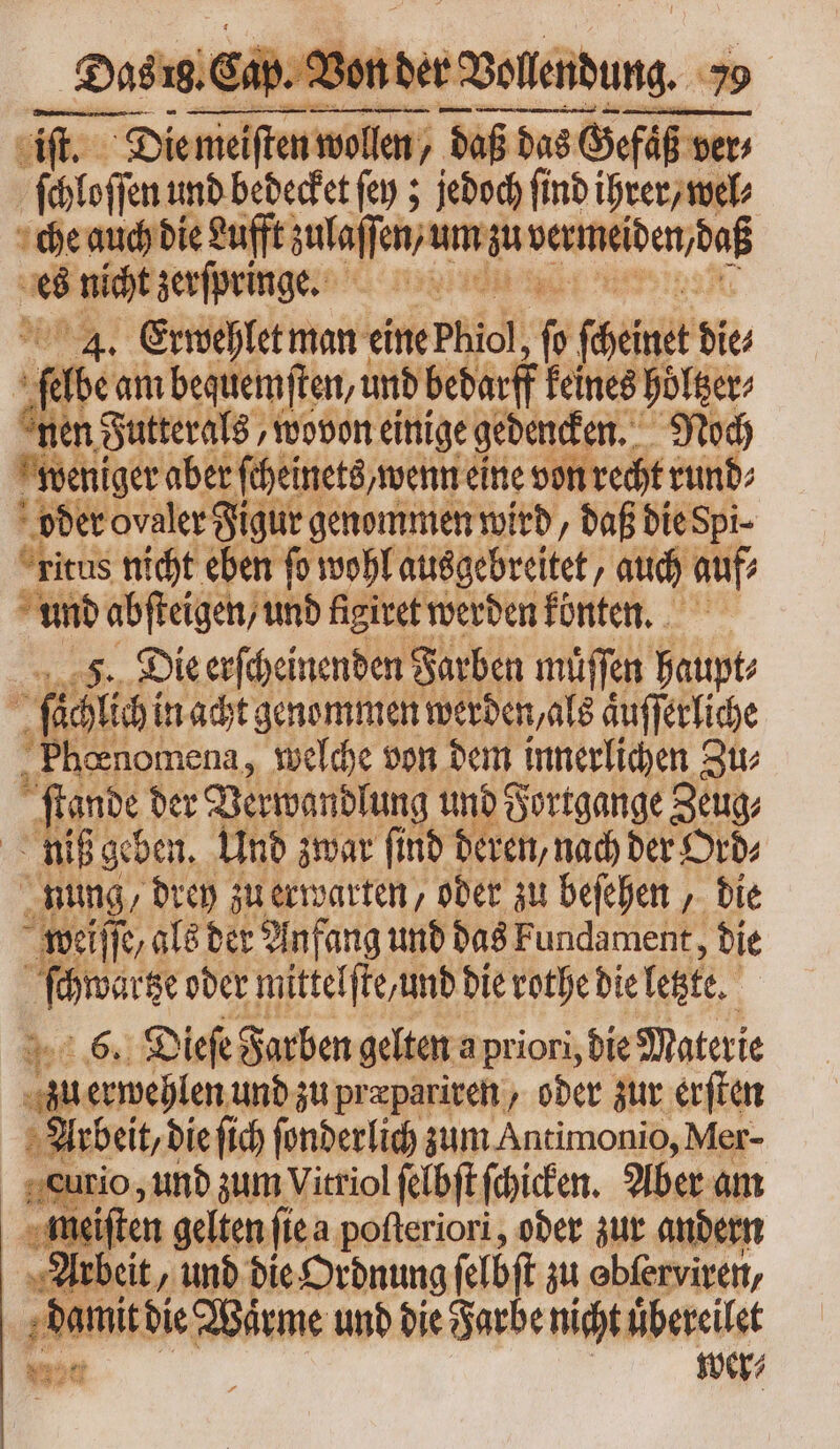 Die * cou nidos; daß das ß das Gefüß ver⸗ We und bedecket ſey; jedoch find ihrer, wel⸗ che auch die Lufft zulaſſen/ um zu n b nicht zerſpringe. idii tgo 4. Erwehlet man eine Phiol,  feimet die | ‚be am bequemſten, und bedarf keines höltzer⸗ en Futterals, wovon einige gedencken. Noch weniger aber ſcheinets, wenn eine von recht rund⸗ oder ovaler Figur genommen wird, daß die Spi- ritas nicht eben fo wohl ausgebreitet, auch auf und abſteigen / und figiret werden könten. F. Die erſcheinenden Farben müffen haupt⸗ p fühle: in acht genommen werden, als aͤuſſerliche  Pboenomena, welche von dem innerlichen Zu⸗ ſtande der Verwandlung und Fortgange Zeug⸗ niß geben. Und zwar ſind deren, nach der Ord⸗ nung, drey zu erwarten, oder zu beſehen, die weiſſe, als der Anfang und das Fundament, die Lieb oder mittelſte, und die rothe die letzte. 6. Dieſe Farben gelten a priori, die Materie zu erwehlen und zu pr æpariren, oder zur erſten Arbeit, die fich ſonderlich zum Antimonio, Mer- curio, und zum Vitriol ſelbſt ſchicken. Aber am meiſten gelten ſie a poſteriori, oder zur andern Arbeit, und die Ordnung ſelbſt zu ebferviren, iie Warme unb die Farbe nicht uͤbereilet v1 wer⸗